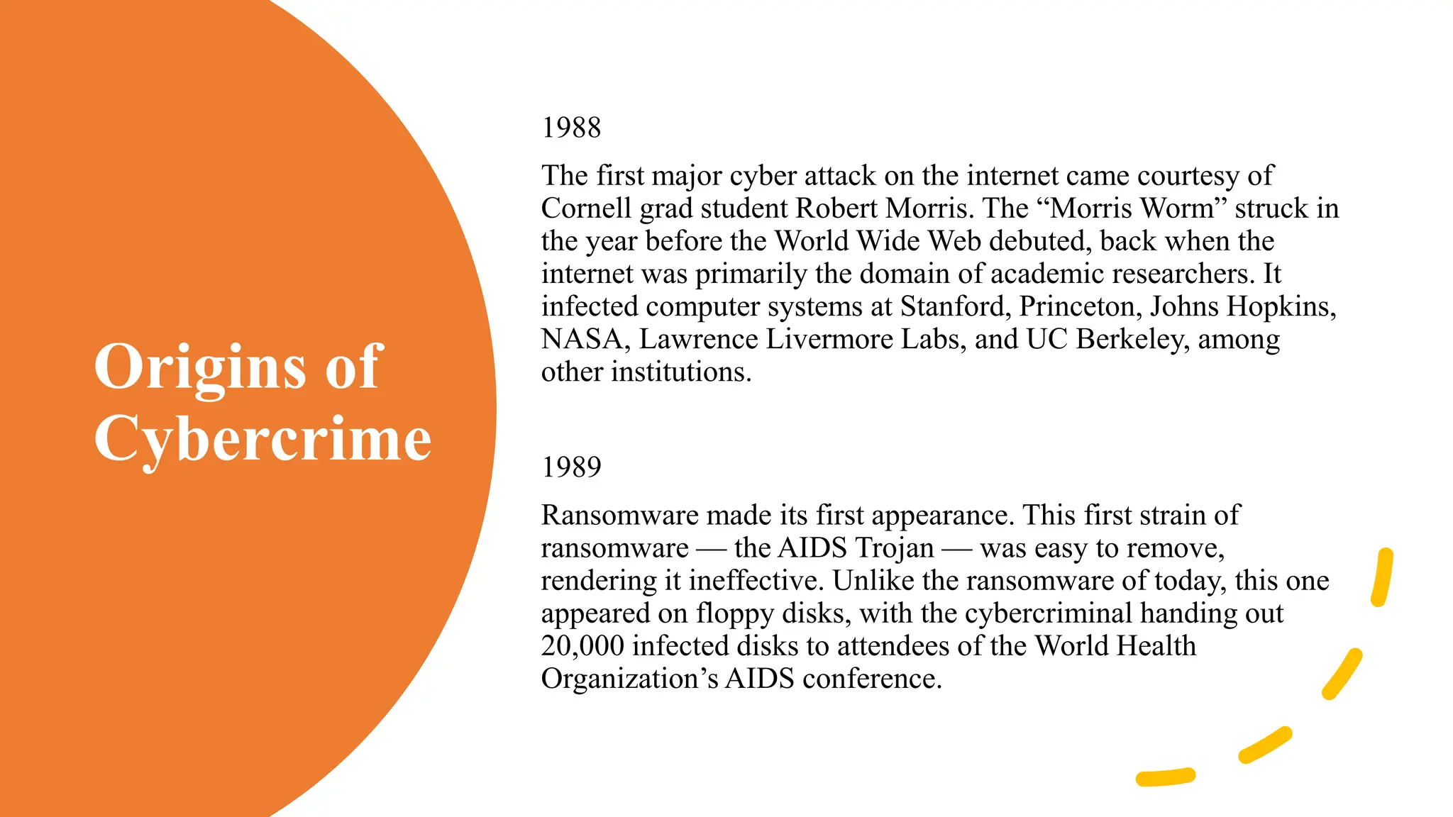 Origins of
Cybercrime
1988
The first major cyber attack on the internet came courtesy of
Cornell grad student Robert Morris. The “Morris Worm” struck in
the year before the World Wide Web debuted, back when the
internet was primarily the domain of academic researchers. It
infected computer systems at Stanford, Princeton, Johns Hopkins,
NASA, Lawrence Livermore Labs, and UC Berkeley, among
other institutions.
1989
Ransomware made its first appearance. This first strain of
ransomware — the AIDS Trojan — was easy to remove,
rendering it ineffective. Unlike the ransomware of today, this one
appeared on floppy disks, with the cybercriminal handing out
20,000 infected disks to attendees of the World Health
Organization’s AIDS conference.
 