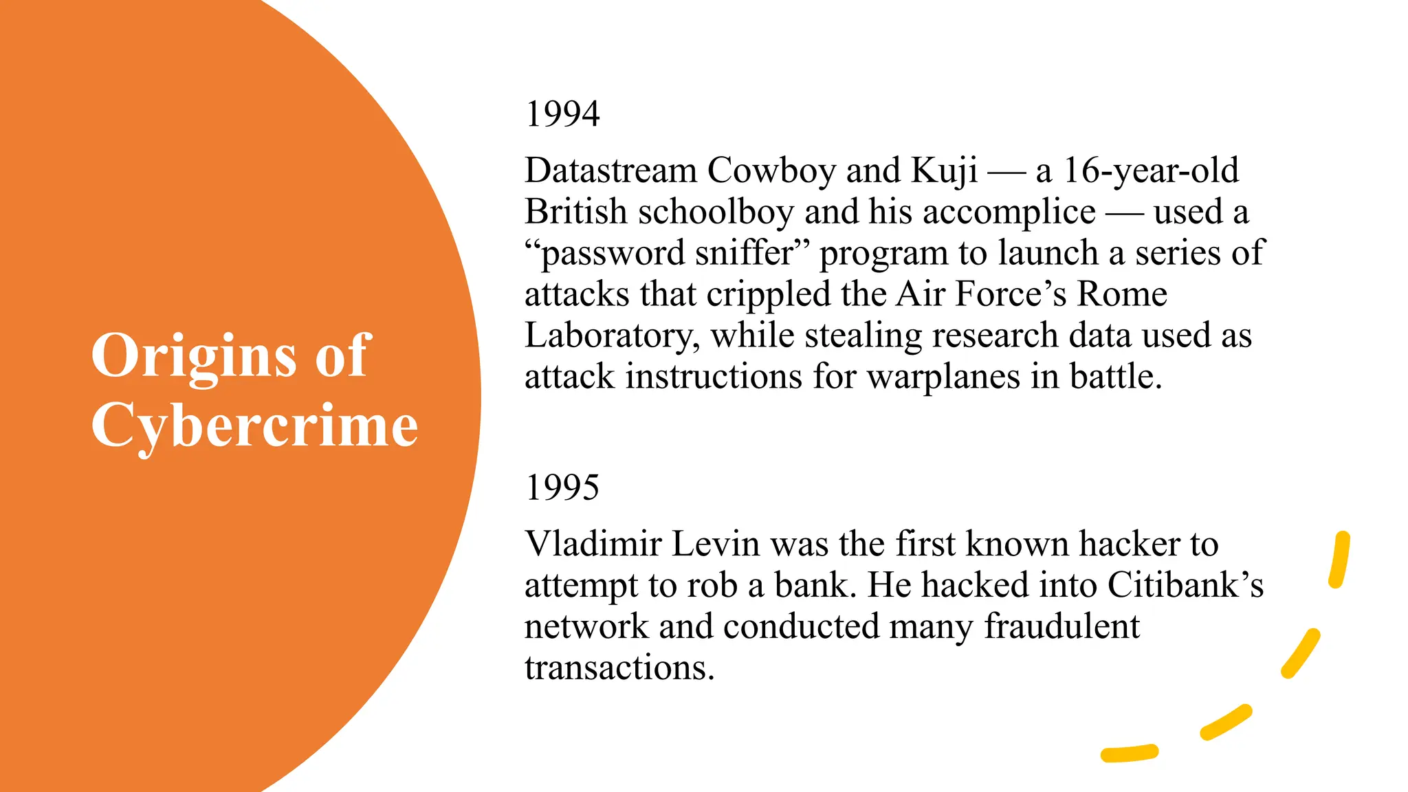 Origins of
Cybercrime
1994
Datastream Cowboy and Kuji — a 16-year-old
British schoolboy and his accomplice — used a
“password sniffer” program to launch a series of
attacks that crippled the Air Force’s Rome
Laboratory, while stealing research data used as
attack instructions for warplanes in battle.
1995
Vladimir Levin was the first known hacker to
attempt to rob a bank. He hacked into Citibank’s
network and conducted many fraudulent
transactions.
 