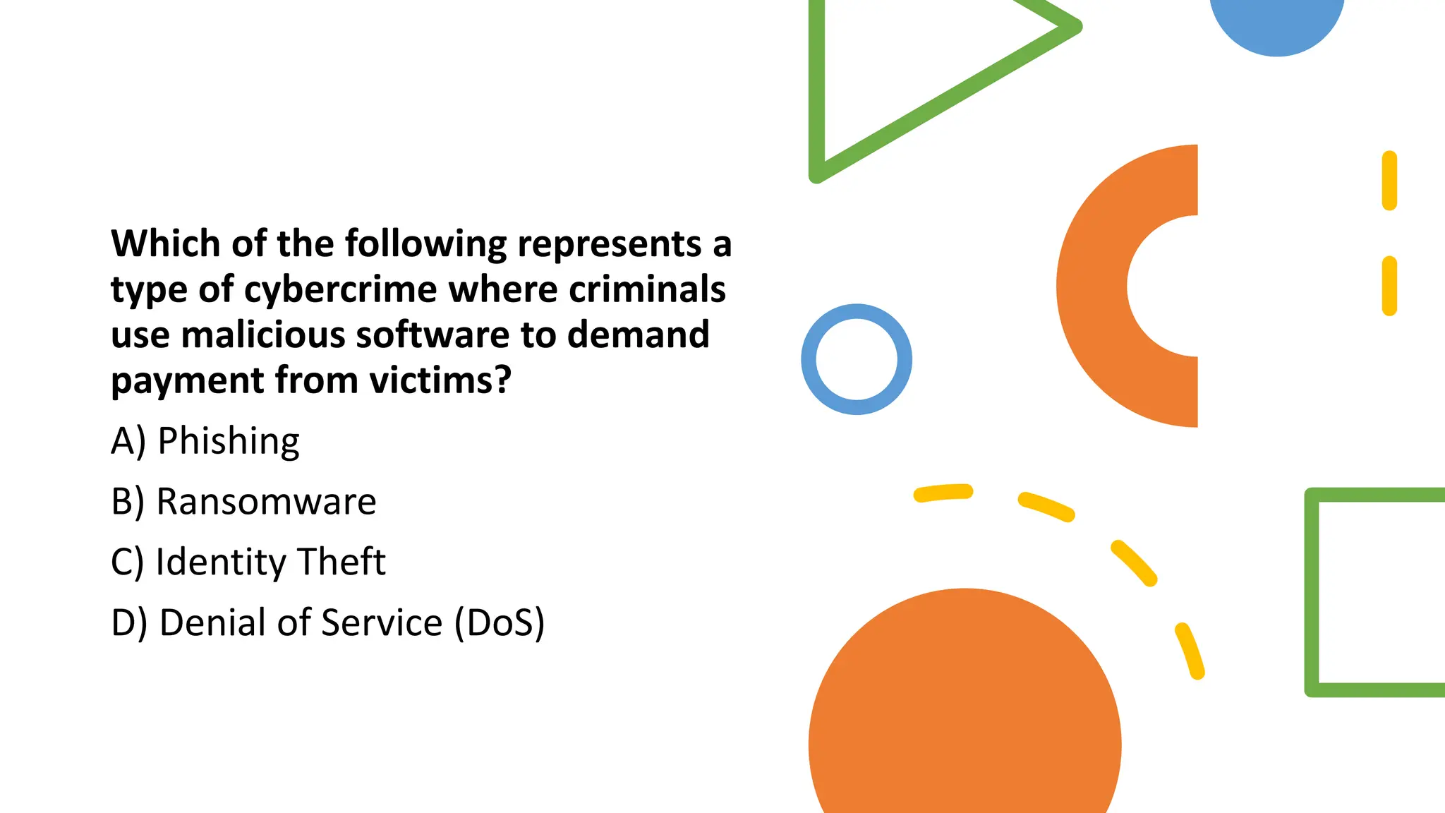 Which of the following represents a
type of cybercrime where criminals
use malicious software to demand
payment from victims?
A) Phishing
B) Ransomware
C) Identity Theft
D) Denial of Service (DoS)
 
