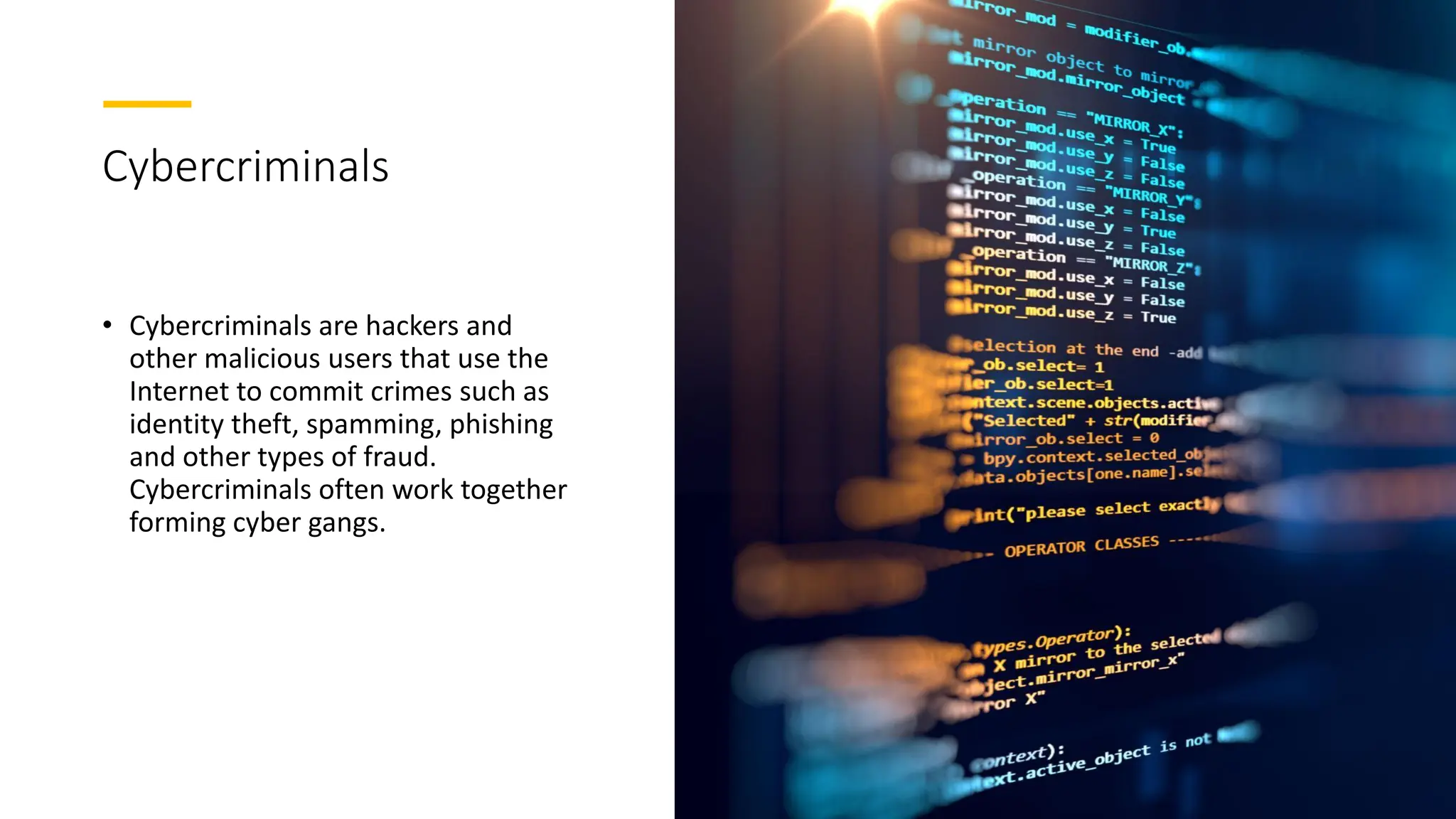 Cybercriminals
• Cybercriminals are hackers and
other malicious users that use the
Internet to commit crimes such as
identity theft, spamming, phishing
and other types of fraud.
Cybercriminals often work together
forming cyber gangs.
 