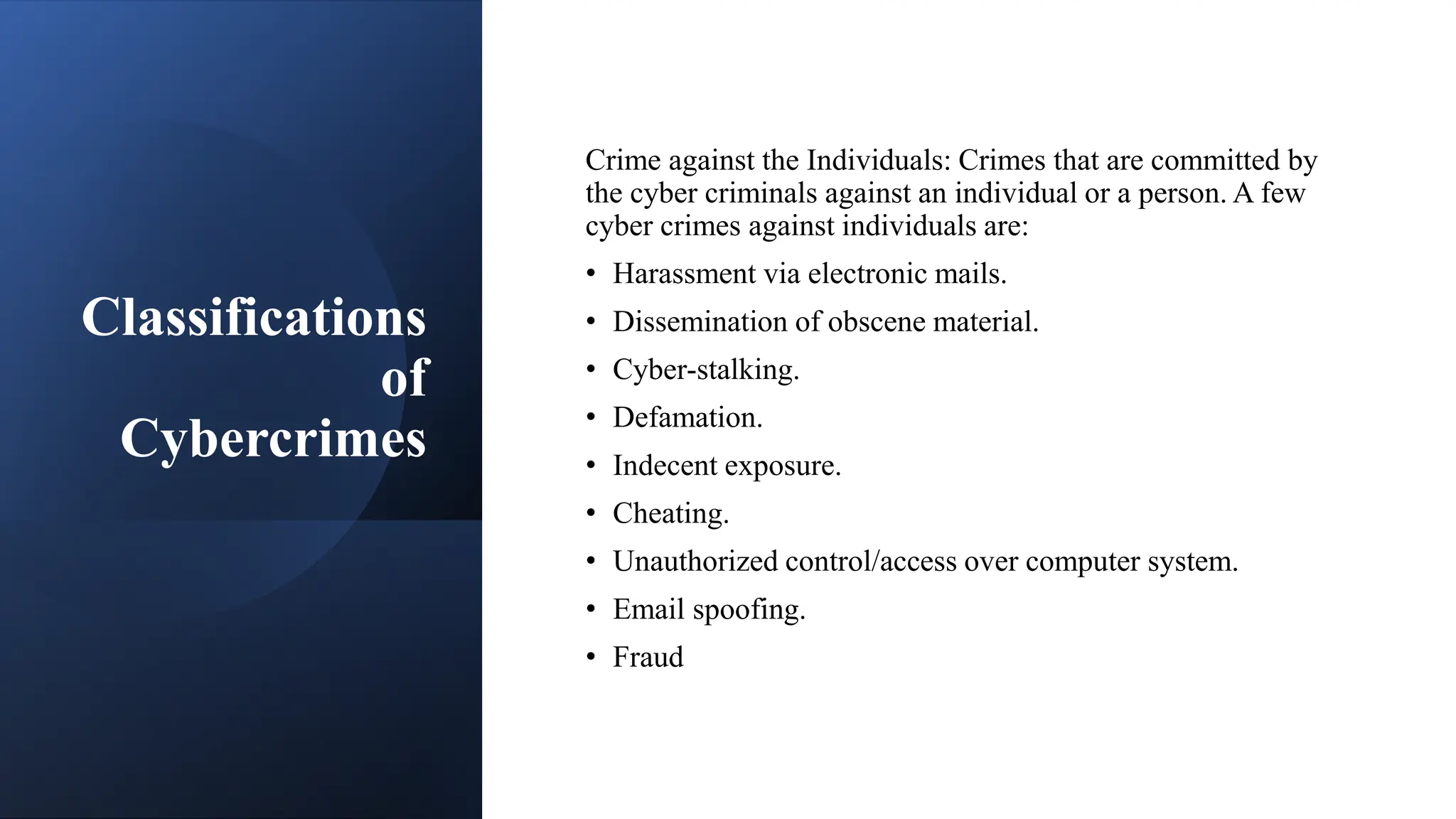 Classifications
of
Cybercrimes
Crime against the Individuals: Crimes that are committed by
the cyber criminals against an individual or a person. A few
cyber crimes against individuals are:
• Harassment via electronic mails.
• Dissemination of obscene material.
• Cyber-stalking.
• Defamation.
• Indecent exposure.
• Cheating.
• Unauthorized control/access over computer system.
• Email spoofing.
• Fraud
 