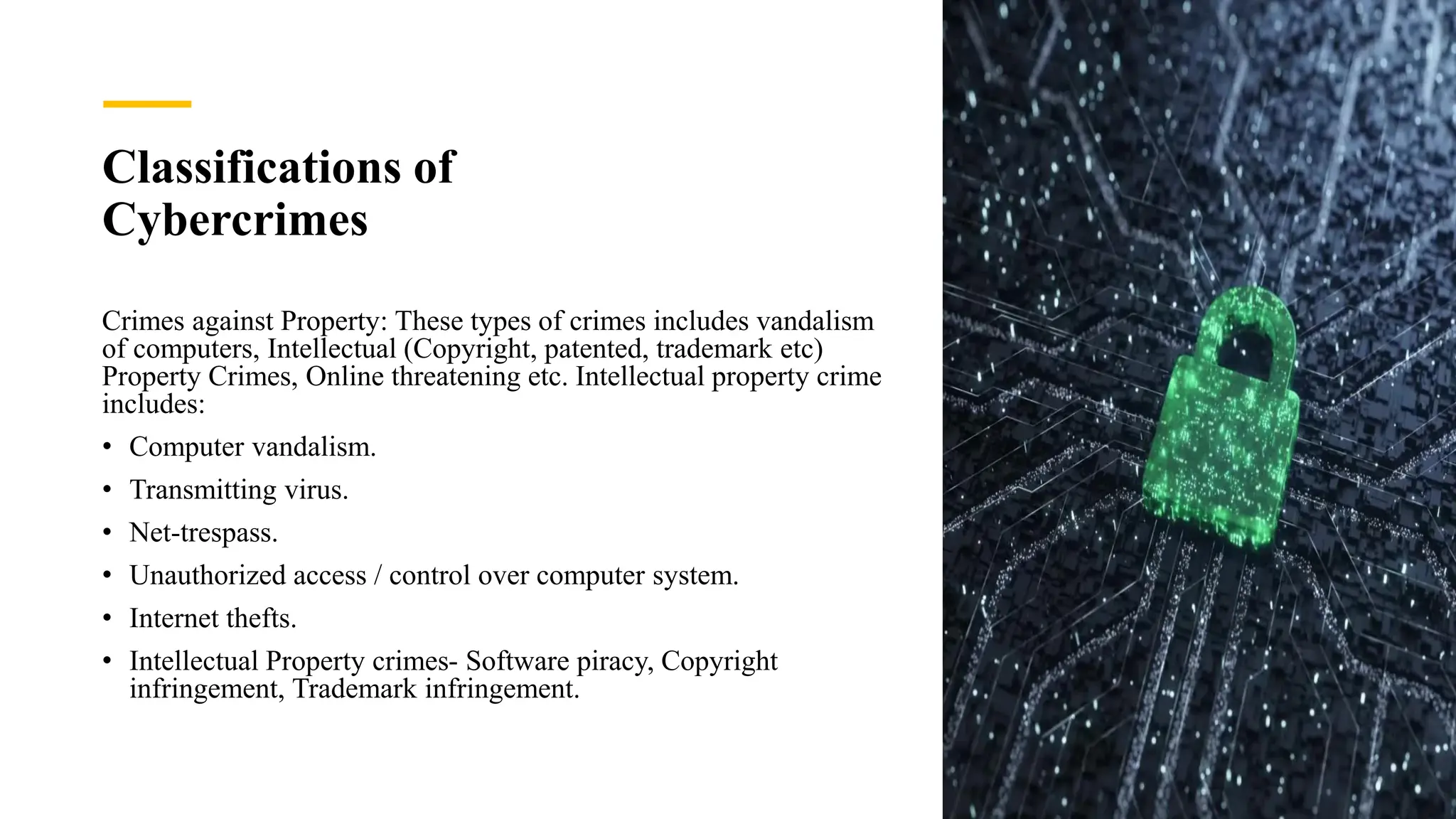 Classifications of
Cybercrimes
Crimes against Property: These types of crimes includes vandalism
of computers, Intellectual (Copyright, patented, trademark etc)
Property Crimes, Online threatening etc. Intellectual property crime
includes:
• Computer vandalism.
• Transmitting virus.
• Net-trespass.
• Unauthorized access / control over computer system.
• Internet thefts.
• Intellectual Property crimes- Software piracy, Copyright
infringement, Trademark infringement.
 