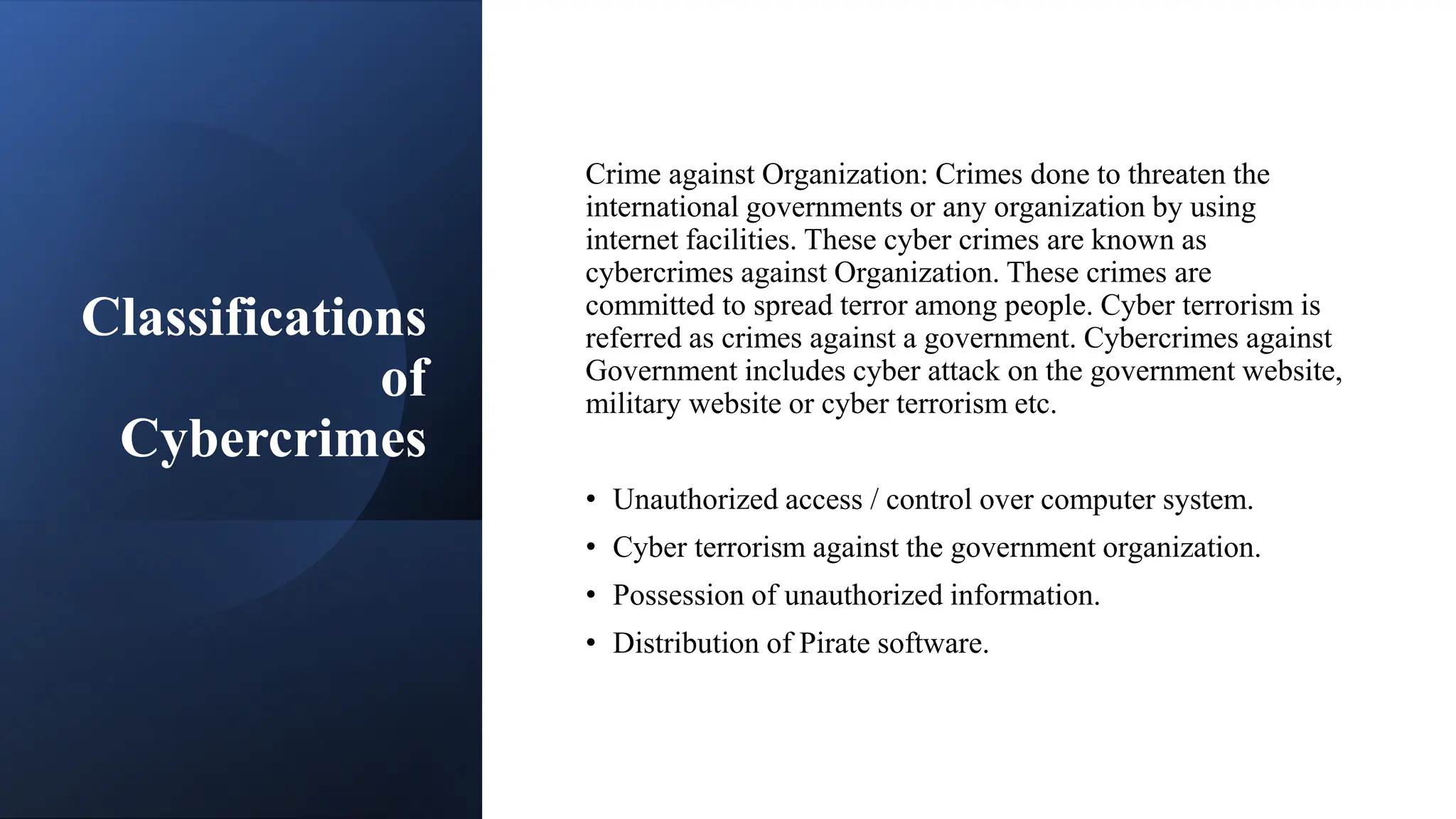 Classifications
of
Cybercrimes
Crime against Organization: Crimes done to threaten the
international governments or any organization by using
internet facilities. These cyber crimes are known as
cybercrimes against Organization. These crimes are
committed to spread terror among people. Cyber terrorism is
referred as crimes against a government. Cybercrimes against
Government includes cyber attack on the government website,
military website or cyber terrorism etc.
• Unauthorized access / control over computer system.
• Cyber terrorism against the government organization.
• Possession of unauthorized information.
• Distribution of Pirate software.
 