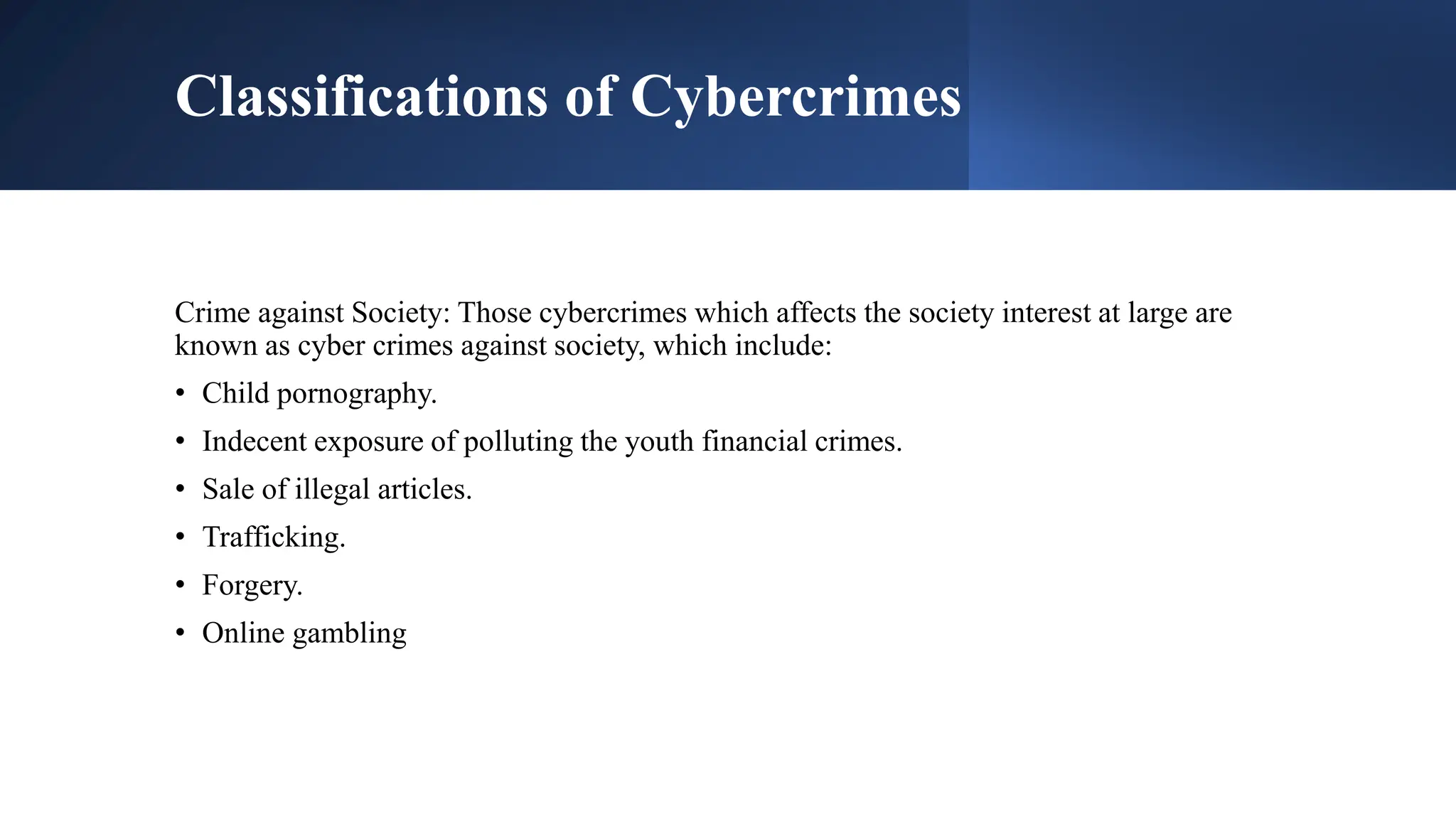 Classifications of Cybercrimes
Crime against Society: Those cybercrimes which affects the society interest at large are
known as cyber crimes against society, which include:
• Child pornography.
• Indecent exposure of polluting the youth financial crimes.
• Sale of illegal articles.
• Trafficking.
• Forgery.
• Online gambling
 