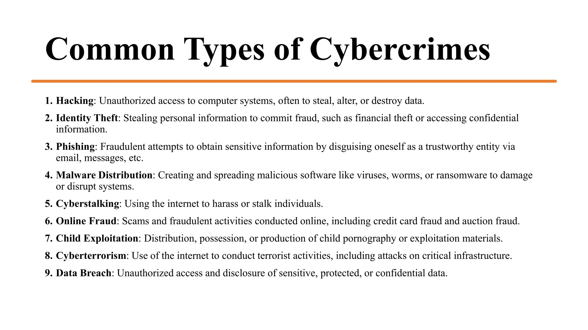 Common Types of Cybercrimes
1. Hacking: Unauthorized access to computer systems, often to steal, alter, or destroy data.
2. Identity Theft: Stealing personal information to commit fraud, such as financial theft or accessing confidential
information.
3. Phishing: Fraudulent attempts to obtain sensitive information by disguising oneself as a trustworthy entity via
email, messages, etc.
4. Malware Distribution: Creating and spreading malicious software like viruses, worms, or ransomware to damage
or disrupt systems.
5. Cyberstalking: Using the internet to harass or stalk individuals.
6. Online Fraud: Scams and fraudulent activities conducted online, including credit card fraud and auction fraud.
7. Child Exploitation: Distribution, possession, or production of child pornography or exploitation materials.
8. Cyberterrorism: Use of the internet to conduct terrorist activities, including attacks on critical infrastructure.
9. Data Breach: Unauthorized access and disclosure of sensitive, protected, or confidential data.
 