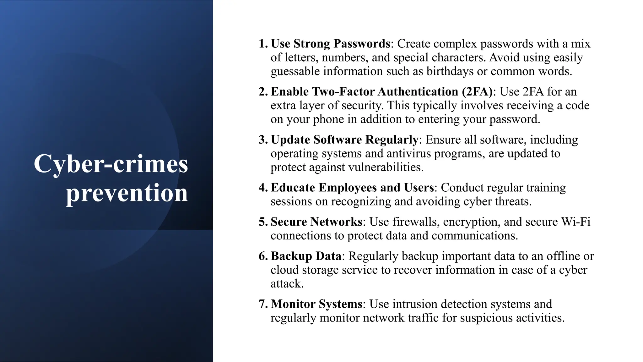 Cyber-crimes
prevention
1. Use Strong Passwords: Create complex passwords with a mix
of letters, numbers, and special characters. Avoid using easily
guessable information such as birthdays or common words.
2. Enable Two-Factor Authentication (2FA): Use 2FA for an
extra layer of security. This typically involves receiving a code
on your phone in addition to entering your password.
3. Update Software Regularly: Ensure all software, including
operating systems and antivirus programs, are updated to
protect against vulnerabilities.
4. Educate Employees and Users: Conduct regular training
sessions on recognizing and avoiding cyber threats.
5. Secure Networks: Use firewalls, encryption, and secure Wi-Fi
connections to protect data and communications.
6. Backup Data: Regularly backup important data to an offline or
cloud storage service to recover information in case of a cyber
attack.
7. Monitor Systems: Use intrusion detection systems and
regularly monitor network traffic for suspicious activities.
 