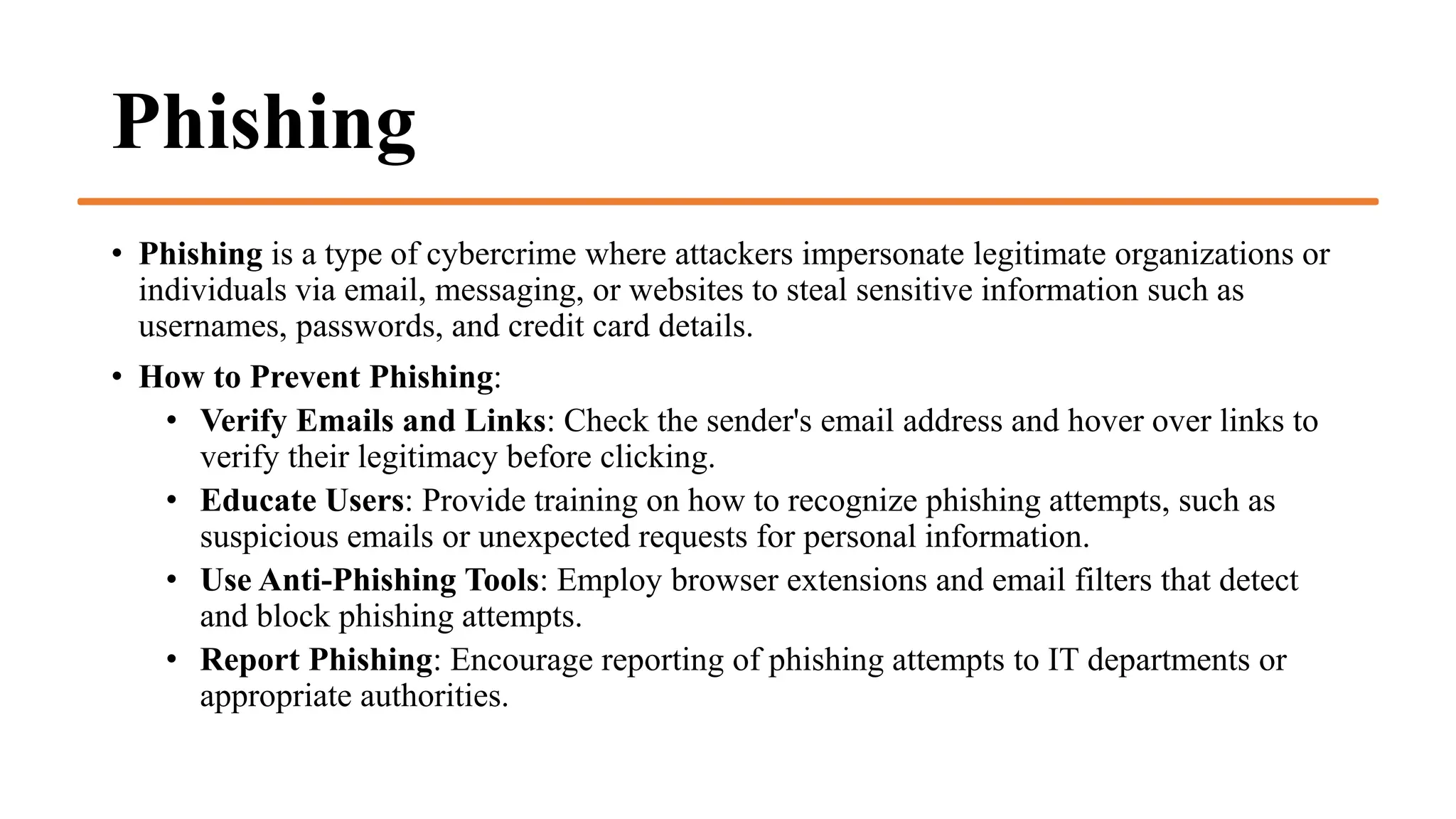 Phishing
• Phishing is a type of cybercrime where attackers impersonate legitimate organizations or
individuals via email, messaging, or websites to steal sensitive information such as
usernames, passwords, and credit card details.
• How to Prevent Phishing:
• Verify Emails and Links: Check the sender's email address and hover over links to
verify their legitimacy before clicking.
• Educate Users: Provide training on how to recognize phishing attempts, such as
suspicious emails or unexpected requests for personal information.
• Use Anti-Phishing Tools: Employ browser extensions and email filters that detect
and block phishing attempts.
• Report Phishing: Encourage reporting of phishing attempts to IT departments or
appropriate authorities.
 