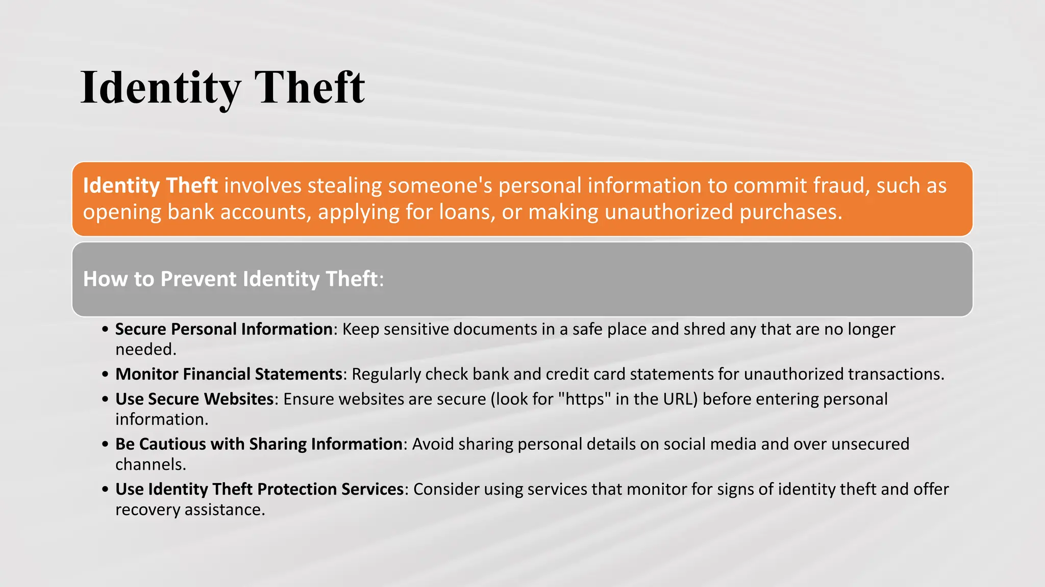 Identity Theft
Identity Theft involves stealing someone's personal information to commit fraud, such as
opening bank accounts, applying for loans, or making unauthorized purchases.
How to Prevent Identity Theft:
• Secure Personal Information: Keep sensitive documents in a safe place and shred any that are no longer
needed.
• Monitor Financial Statements: Regularly check bank and credit card statements for unauthorized transactions.
• Use Secure Websites: Ensure websites are secure (look for "https" in the URL) before entering personal
information.
• Be Cautious with Sharing Information: Avoid sharing personal details on social media and over unsecured
channels.
• Use Identity Theft Protection Services: Consider using services that monitor for signs of identity theft and offer
recovery assistance.
 