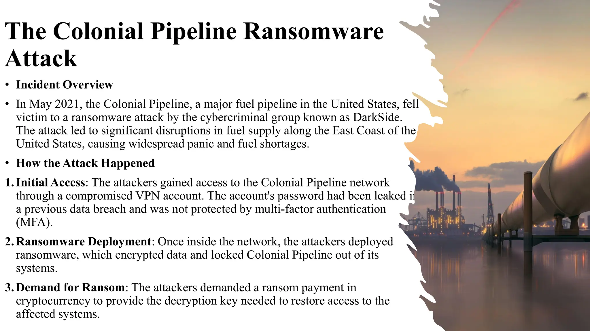 The Colonial Pipeline Ransomware
Attack
• Incident Overview
• In May 2021, the Colonial Pipeline, a major fuel pipeline in the United States, fell
victim to a ransomware attack by the cybercriminal group known as DarkSide.
The attack led to significant disruptions in fuel supply along the East Coast of the
United States, causing widespread panic and fuel shortages.
• How the Attack Happened
1.Initial Access: The attackers gained access to the Colonial Pipeline network
through a compromised VPN account. The account's password had been leaked in
a previous data breach and was not protected by multi-factor authentication
(MFA).
2.Ransomware Deployment: Once inside the network, the attackers deployed
ransomware, which encrypted data and locked Colonial Pipeline out of its
systems.
3.Demand for Ransom: The attackers demanded a ransom payment in
cryptocurrency to provide the decryption key needed to restore access to the
affected systems.
 