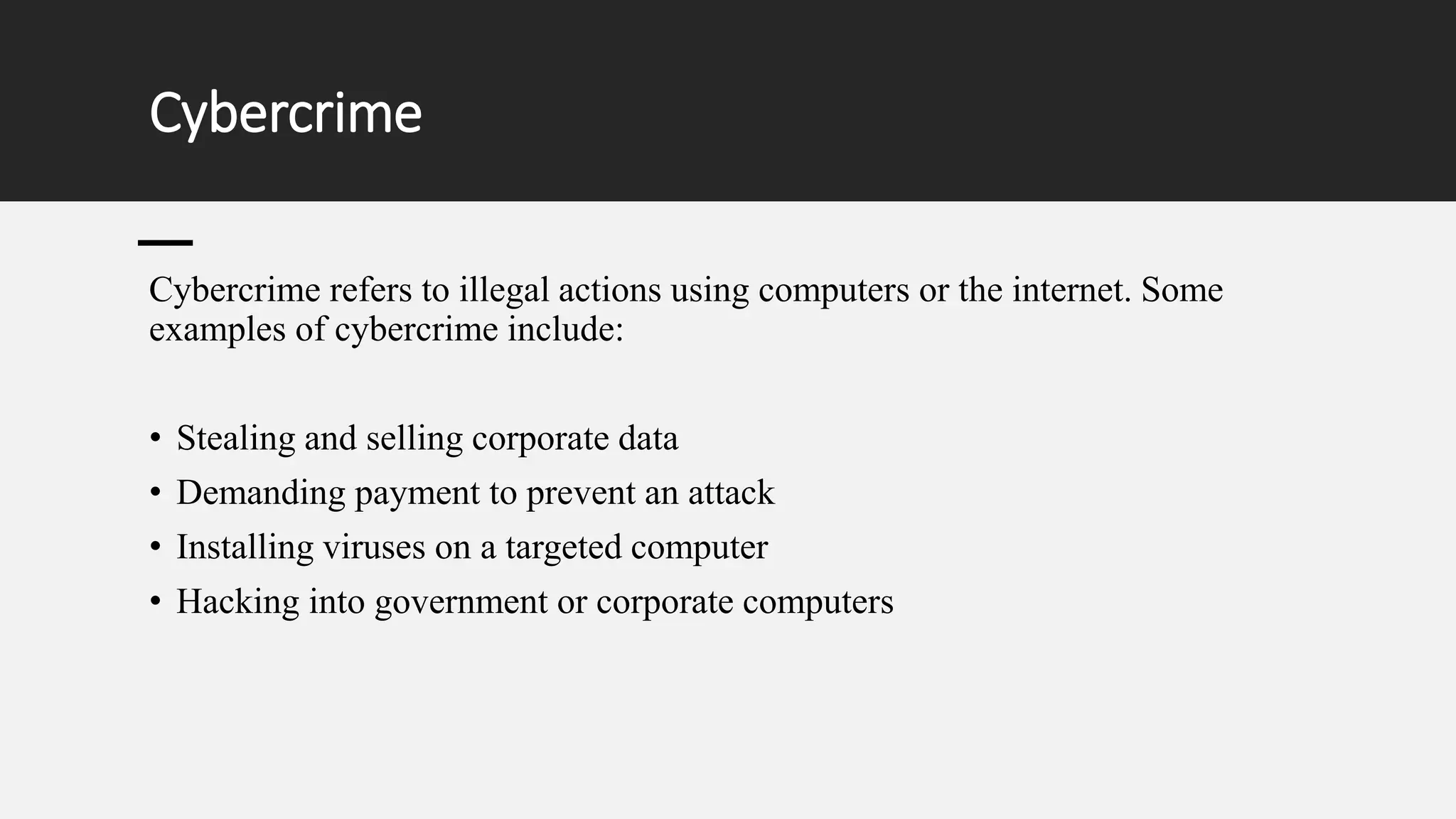 Cybercrime
Cybercrime refers to illegal actions using computers or the internet. Some
examples of cybercrime include:
• Stealing and selling corporate data
• Demanding payment to prevent an attack
• Installing viruses on a targeted computer
• Hacking into government or corporate computers
 