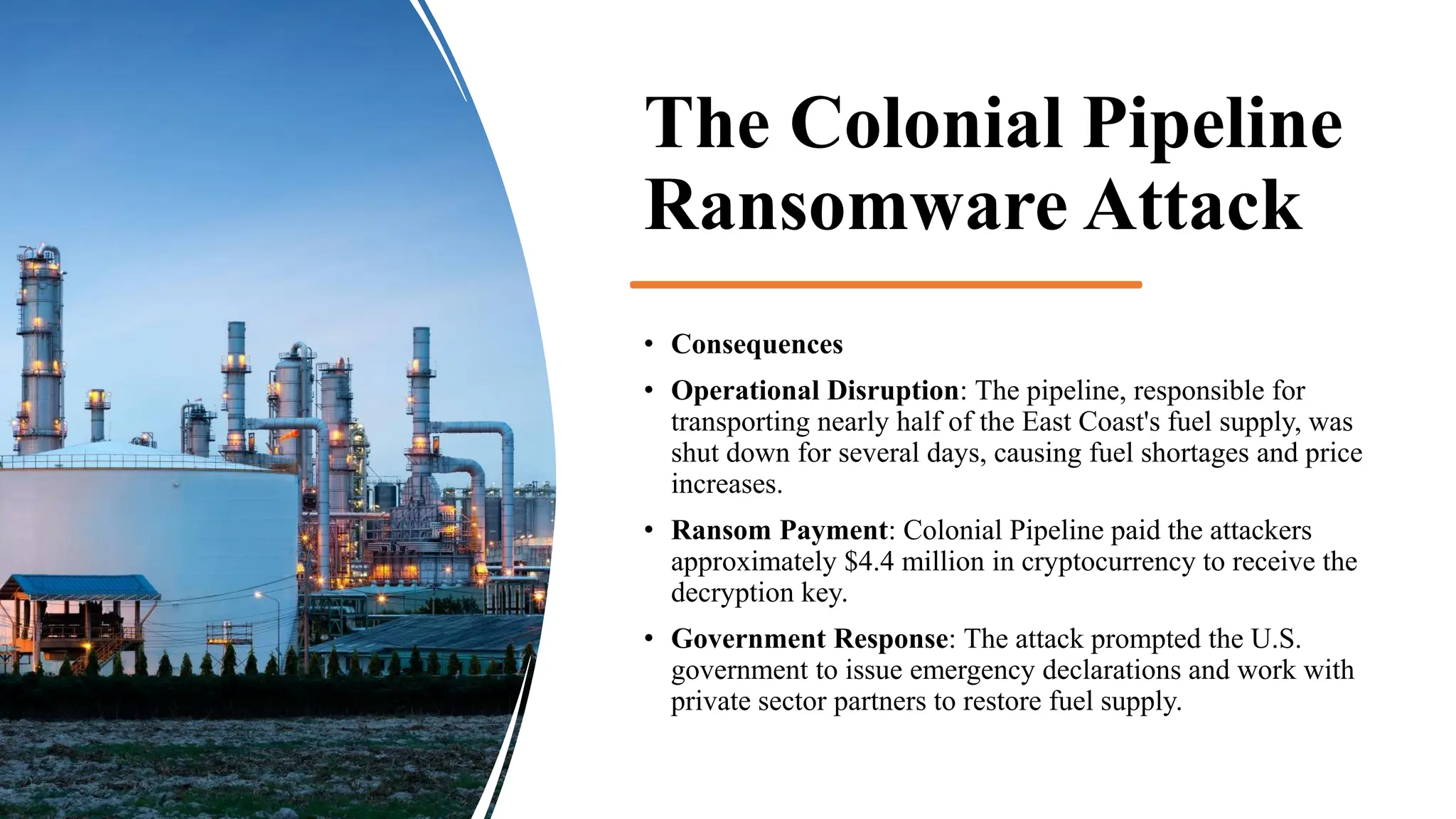 The Colonial Pipeline
Ransomware Attack
• Consequences
• Operational Disruption: The pipeline, responsible for
transporting nearly half of the East Coast's fuel supply, was
shut down for several days, causing fuel shortages and price
increases.
• Ransom Payment: Colonial Pipeline paid the attackers
approximately $4.4 million in cryptocurrency to receive the
decryption key.
• Government Response: The attack prompted the U.S.
government to issue emergency declarations and work with
private sector partners to restore fuel supply.
 