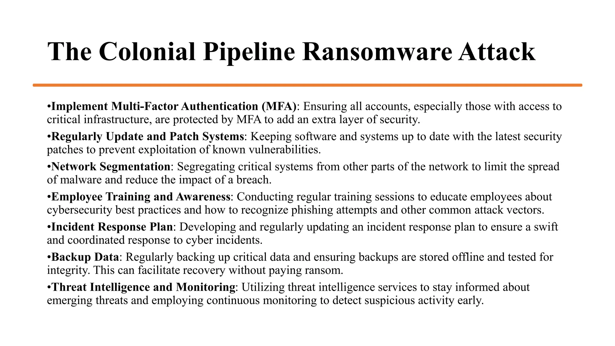 The Colonial Pipeline Ransomware Attack
•Implement Multi-Factor Authentication (MFA): Ensuring all accounts, especially those with access to
critical infrastructure, are protected by MFA to add an extra layer of security.
•Regularly Update and Patch Systems: Keeping software and systems up to date with the latest security
patches to prevent exploitation of known vulnerabilities.
•Network Segmentation: Segregating critical systems from other parts of the network to limit the spread
of malware and reduce the impact of a breach.
•Employee Training and Awareness: Conducting regular training sessions to educate employees about
cybersecurity best practices and how to recognize phishing attempts and other common attack vectors.
•Incident Response Plan: Developing and regularly updating an incident response plan to ensure a swift
and coordinated response to cyber incidents.
•Backup Data: Regularly backing up critical data and ensuring backups are stored offline and tested for
integrity. This can facilitate recovery without paying ransom.
•Threat Intelligence and Monitoring: Utilizing threat intelligence services to stay informed about
emerging threats and employing continuous monitoring to detect suspicious activity early.
 