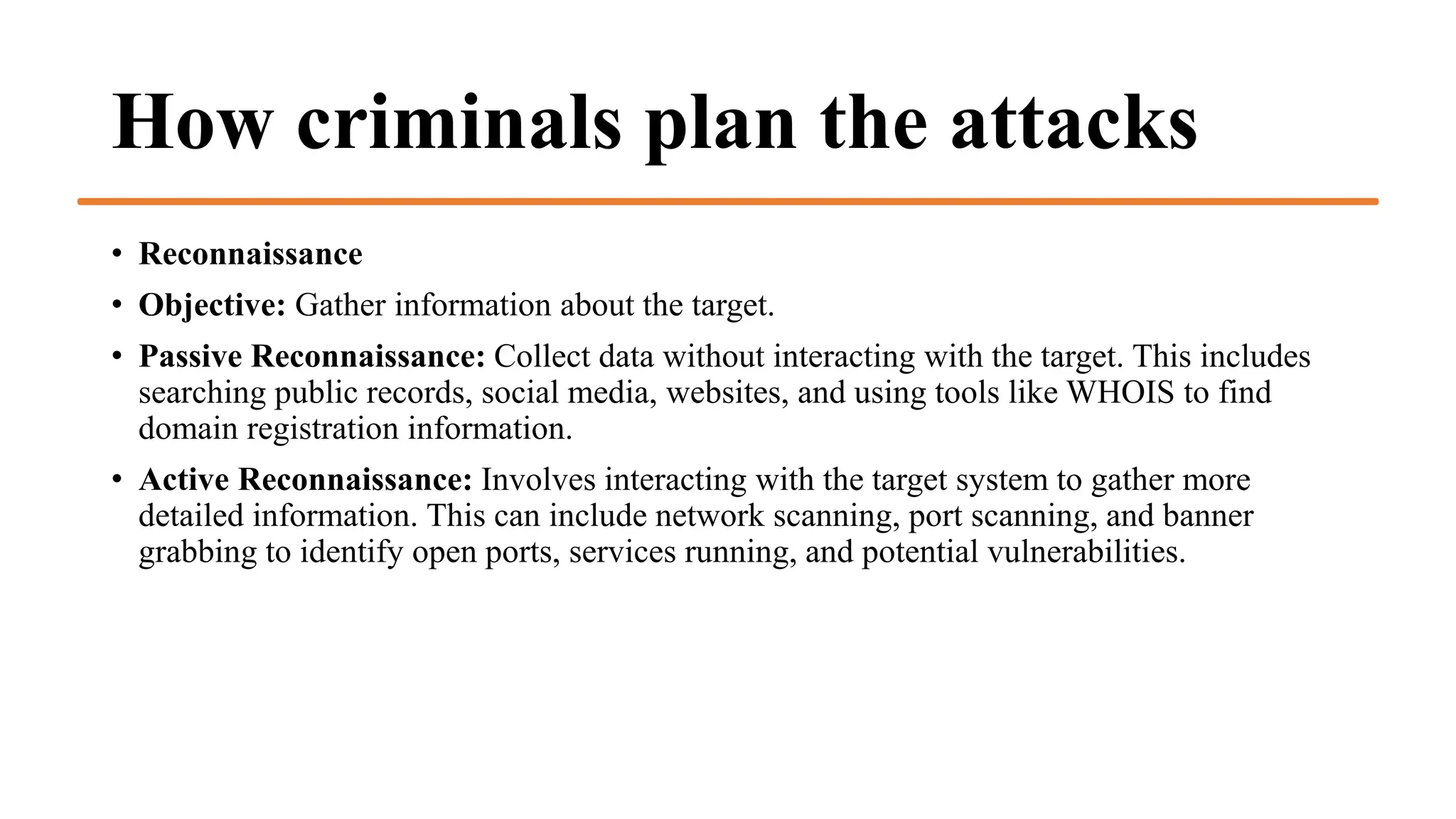 How criminals plan the attacks
• Reconnaissance
• Objective: Gather information about the target.
• Passive Reconnaissance: Collect data without interacting with the target. This includes
searching public records, social media, websites, and using tools like WHOIS to find
domain registration information.
• Active Reconnaissance: Involves interacting with the target system to gather more
detailed information. This can include network scanning, port scanning, and banner
grabbing to identify open ports, services running, and potential vulnerabilities.
 