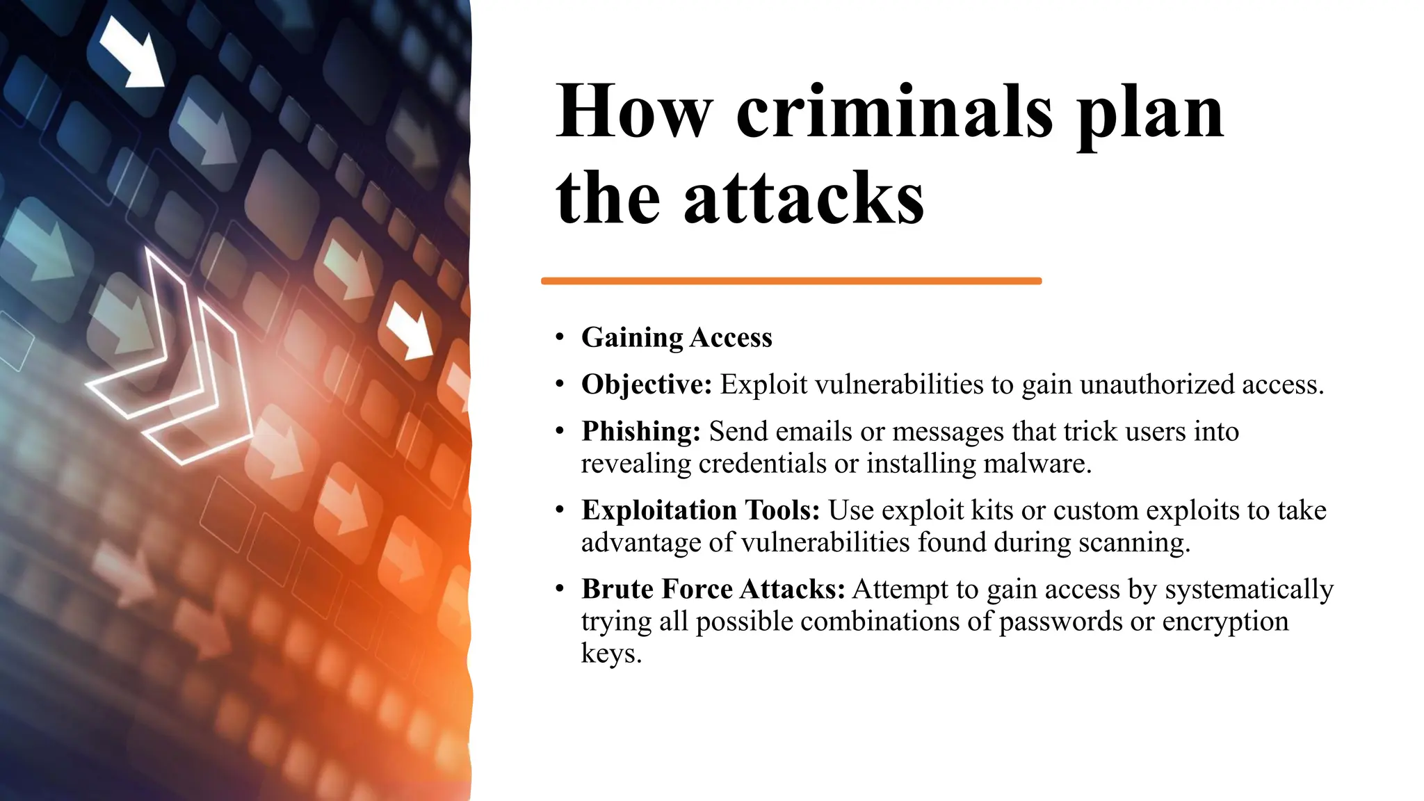 How criminals plan
the attacks
• Gaining Access
• Objective: Exploit vulnerabilities to gain unauthorized access.
• Phishing: Send emails or messages that trick users into
revealing credentials or installing malware.
• Exploitation Tools: Use exploit kits or custom exploits to take
advantage of vulnerabilities found during scanning.
• Brute Force Attacks: Attempt to gain access by systematically
trying all possible combinations of passwords or encryption
keys.
 