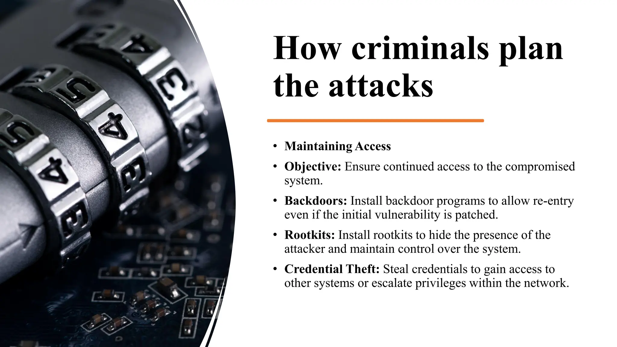 How criminals plan
the attacks
• Maintaining Access
• Objective: Ensure continued access to the compromised
system.
• Backdoors: Install backdoor programs to allow re-entry
even if the initial vulnerability is patched.
• Rootkits: Install rootkits to hide the presence of the
attacker and maintain control over the system.
• Credential Theft: Steal credentials to gain access to
other systems or escalate privileges within the network.
 