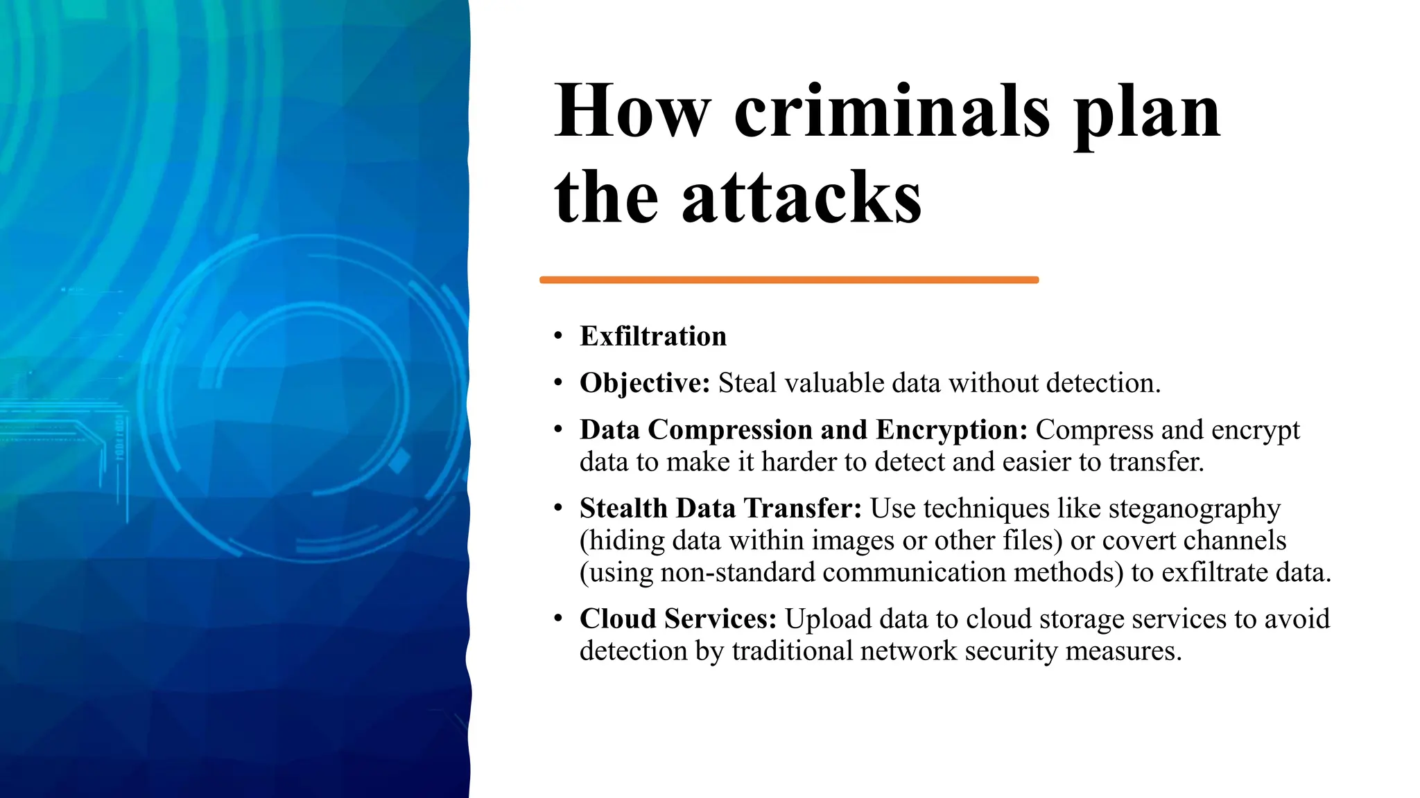 How criminals plan
the attacks
• Exfiltration
• Objective: Steal valuable data without detection.
• Data Compression and Encryption: Compress and encrypt
data to make it harder to detect and easier to transfer.
• Stealth Data Transfer: Use techniques like steganography
(hiding data within images or other files) or covert channels
(using non-standard communication methods) to exfiltrate data.
• Cloud Services: Upload data to cloud storage services to avoid
detection by traditional network security measures.
 