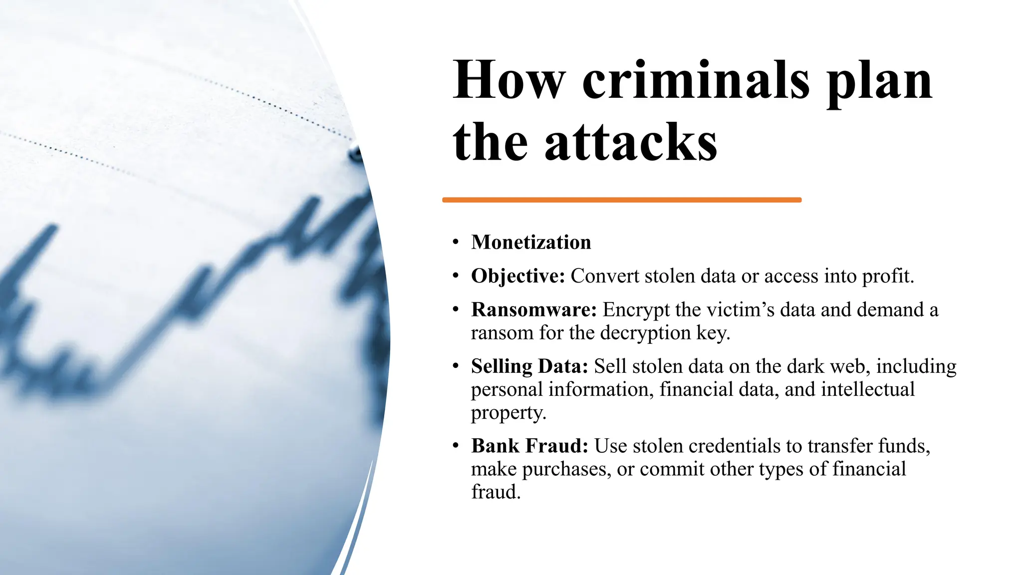 How criminals plan
the attacks
• Monetization
• Objective: Convert stolen data or access into profit.
• Ransomware: Encrypt the victim’s data and demand a
ransom for the decryption key.
• Selling Data: Sell stolen data on the dark web, including
personal information, financial data, and intellectual
property.
• Bank Fraud: Use stolen credentials to transfer funds,
make purchases, or commit other types of financial
fraud.
 