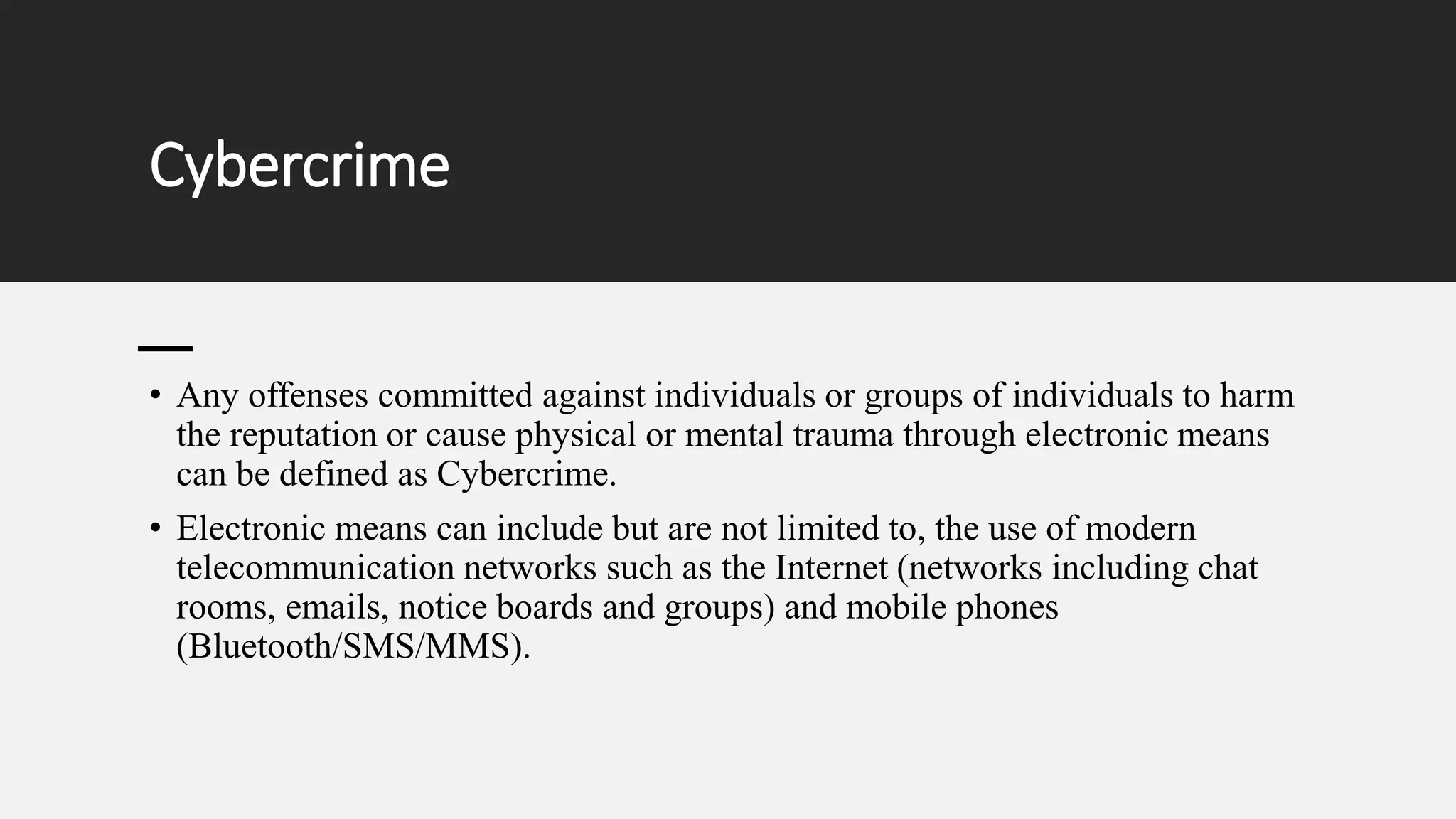 Cybercrime
• Any offenses committed against individuals or groups of individuals to harm
the reputation or cause physical or mental trauma through electronic means
can be defined as Cybercrime.
• Electronic means can include but are not limited to, the use of modern
telecommunication networks such as the Internet (networks including chat
rooms, emails, notice boards and groups) and mobile phones
(Bluetooth/SMS/MMS).
 