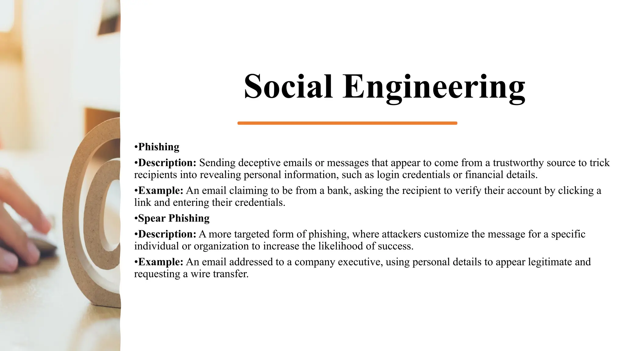 Social Engineering
•Phishing
•Description: Sending deceptive emails or messages that appear to come from a trustworthy source to trick
recipients into revealing personal information, such as login credentials or financial details.
•Example: An email claiming to be from a bank, asking the recipient to verify their account by clicking a
link and entering their credentials.
•Spear Phishing
•Description: A more targeted form of phishing, where attackers customize the message for a specific
individual or organization to increase the likelihood of success.
•Example: An email addressed to a company executive, using personal details to appear legitimate and
requesting a wire transfer.
 