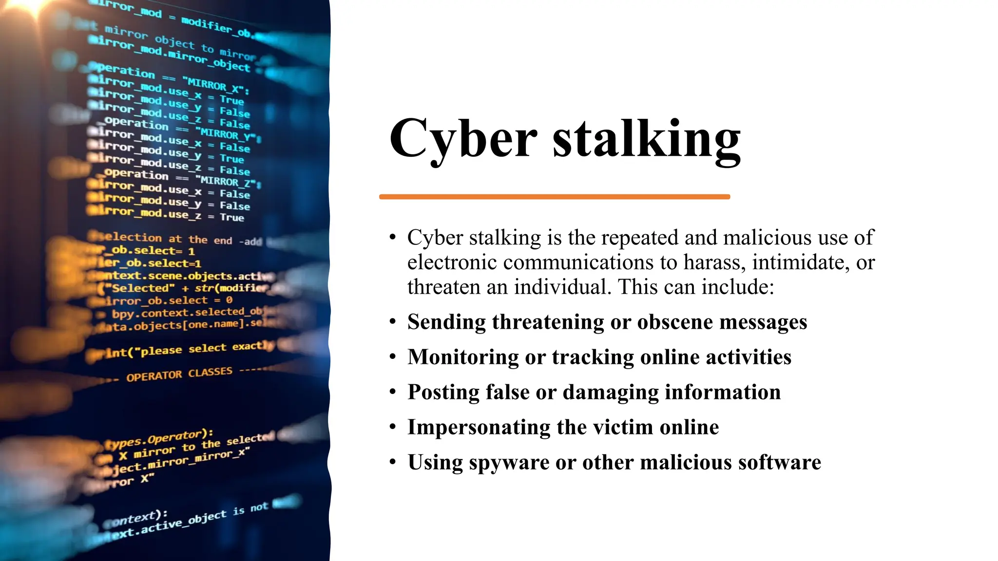 Cyber stalking
• Cyber stalking is the repeated and malicious use of
electronic communications to harass, intimidate, or
threaten an individual. This can include:
• Sending threatening or obscene messages
• Monitoring or tracking online activities
• Posting false or damaging information
• Impersonating the victim online
• Using spyware or other malicious software
 