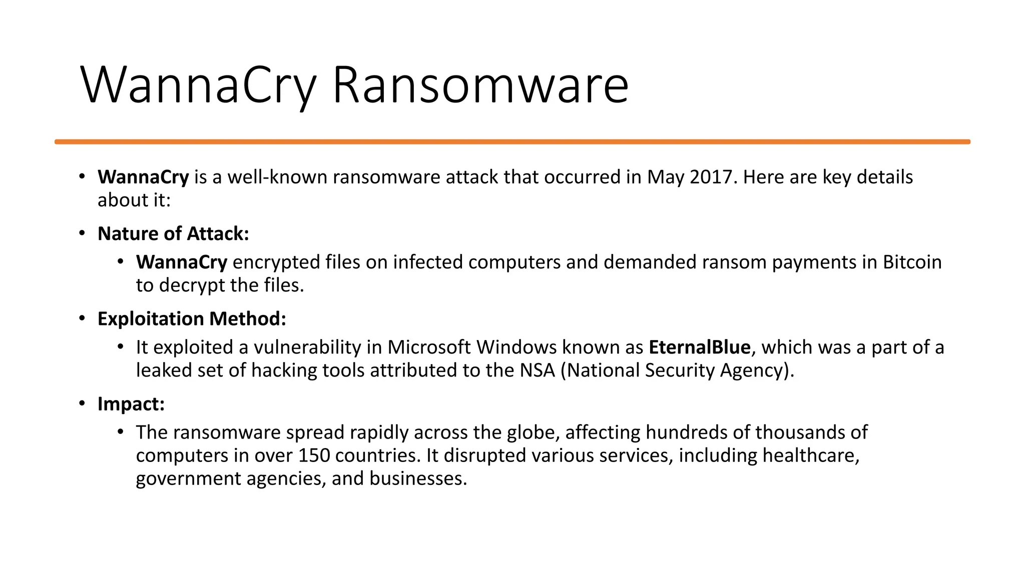 WannaCry Ransomware
• WannaCry is a well-known ransomware attack that occurred in May 2017. Here are key details
about it:
• Nature of Attack:
• WannaCry encrypted files on infected computers and demanded ransom payments in Bitcoin
to decrypt the files.
• Exploitation Method:
• It exploited a vulnerability in Microsoft Windows known as EternalBlue, which was a part of a
leaked set of hacking tools attributed to the NSA (National Security Agency).
• Impact:
• The ransomware spread rapidly across the globe, affecting hundreds of thousands of
computers in over 150 countries. It disrupted various services, including healthcare,
government agencies, and businesses.
 