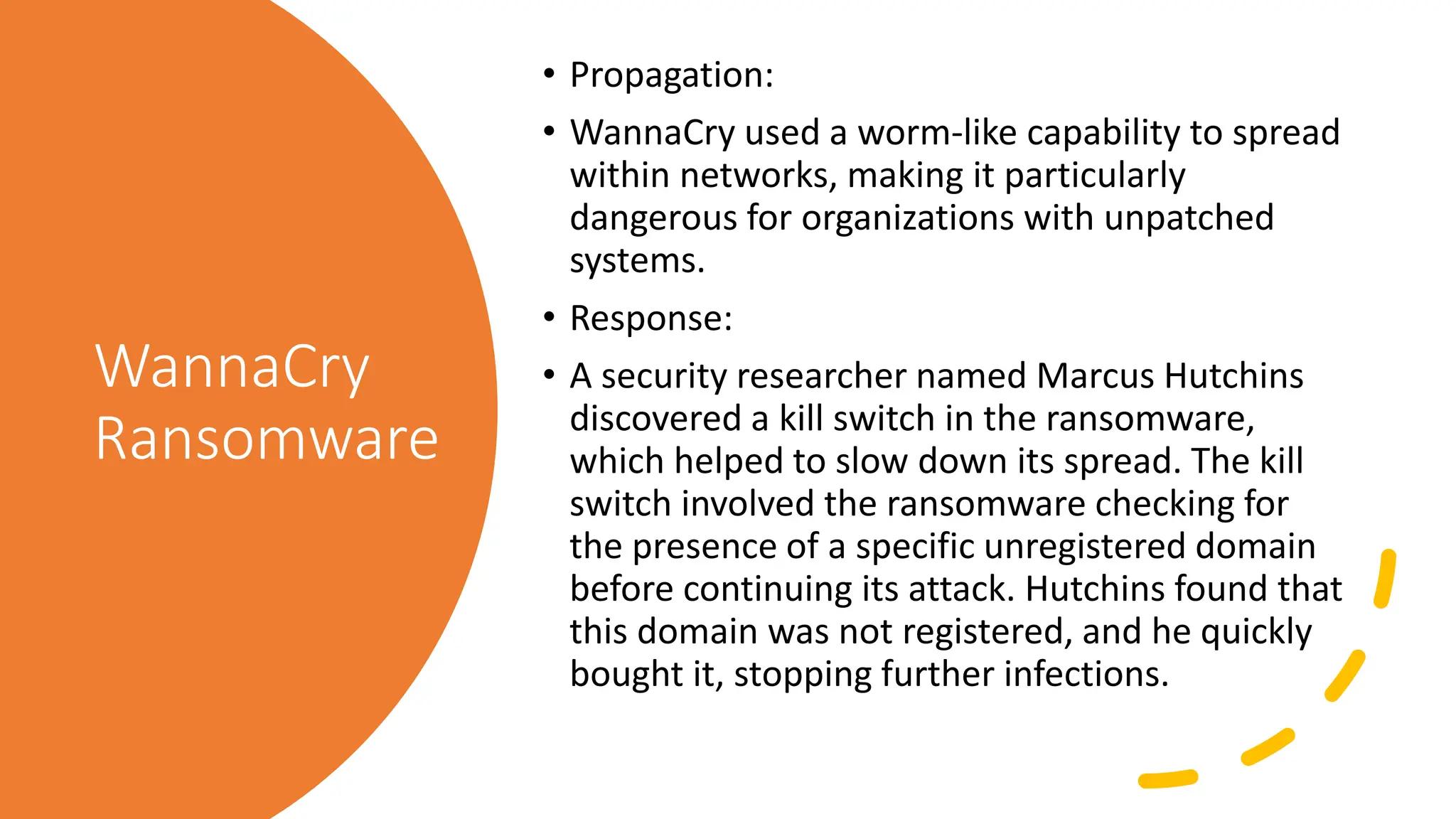 WannaCry
Ransomware
• Propagation:
• WannaCry used a worm-like capability to spread
within networks, making it particularly
dangerous for organizations with unpatched
systems.
• Response:
• A security researcher named Marcus Hutchins
discovered a kill switch in the ransomware,
which helped to slow down its spread. The kill
switch involved the ransomware checking for
the presence of a specific unregistered domain
before continuing its attack. Hutchins found that
this domain was not registered, and he quickly
bought it, stopping further infections.
 