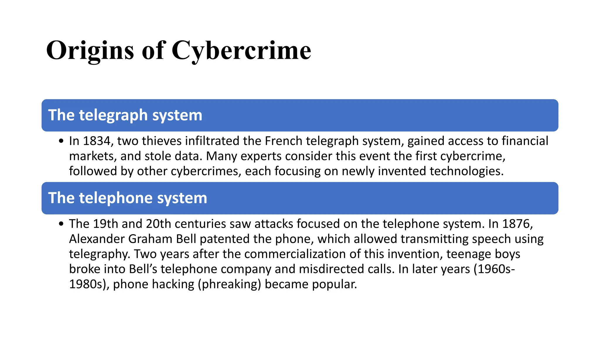Origins of Cybercrime
The telegraph system
• In 1834, two thieves infiltrated the French telegraph system, gained access to financial
markets, and stole data. Many experts consider this event the first cybercrime,
followed by other cybercrimes, each focusing on newly invented technologies.
The telephone system
• The 19th and 20th centuries saw attacks focused on the telephone system. In 1876,
Alexander Graham Bell patented the phone, which allowed transmitting speech using
telegraphy. Two years after the commercialization of this invention, teenage boys
broke into Bell’s telephone company and misdirected calls. In later years (1960s-
1980s), phone hacking (phreaking) became popular.
 