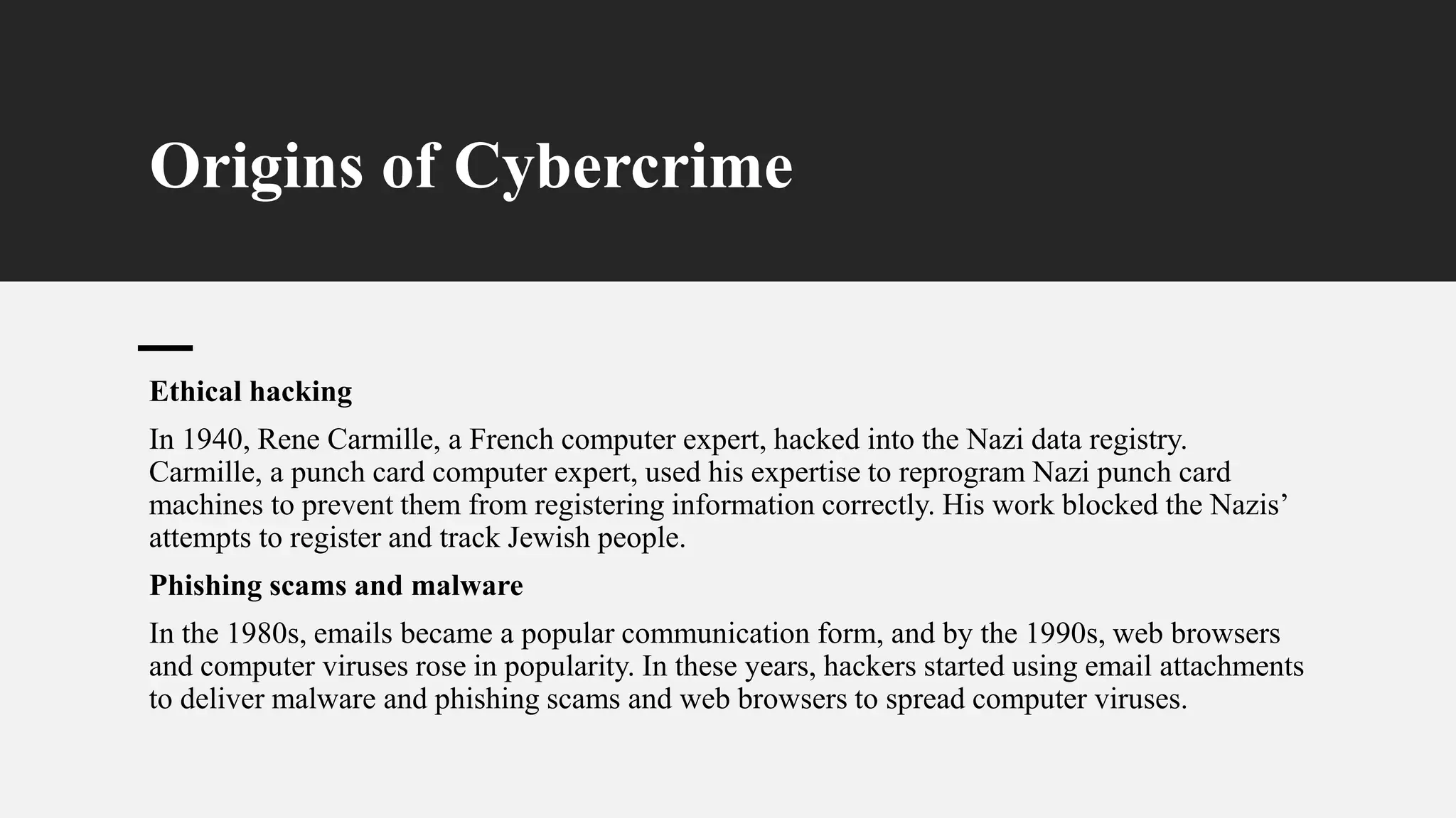 Origins of Cybercrime
Ethical hacking
In 1940, Rene Carmille, a French computer expert, hacked into the Nazi data registry.
Carmille, a punch card computer expert, used his expertise to reprogram Nazi punch card
machines to prevent them from registering information correctly. His work blocked the Nazis’
attempts to register and track Jewish people.
Phishing scams and malware
In the 1980s, emails became a popular communication form, and by the 1990s, web browsers
and computer viruses rose in popularity. In these years, hackers started using email attachments
to deliver malware and phishing scams and web browsers to spread computer viruses.
 