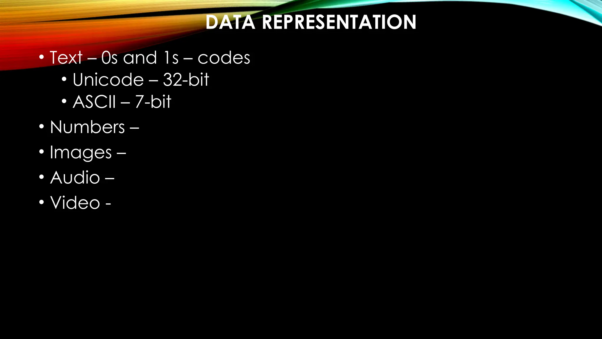DATA REPRESENTATION
• Text – 0s and 1s – codes
• Unicode – 32-bit
• ASCII – 7-bit
• Numbers –
• Images –
• Audio –
• Video -
 