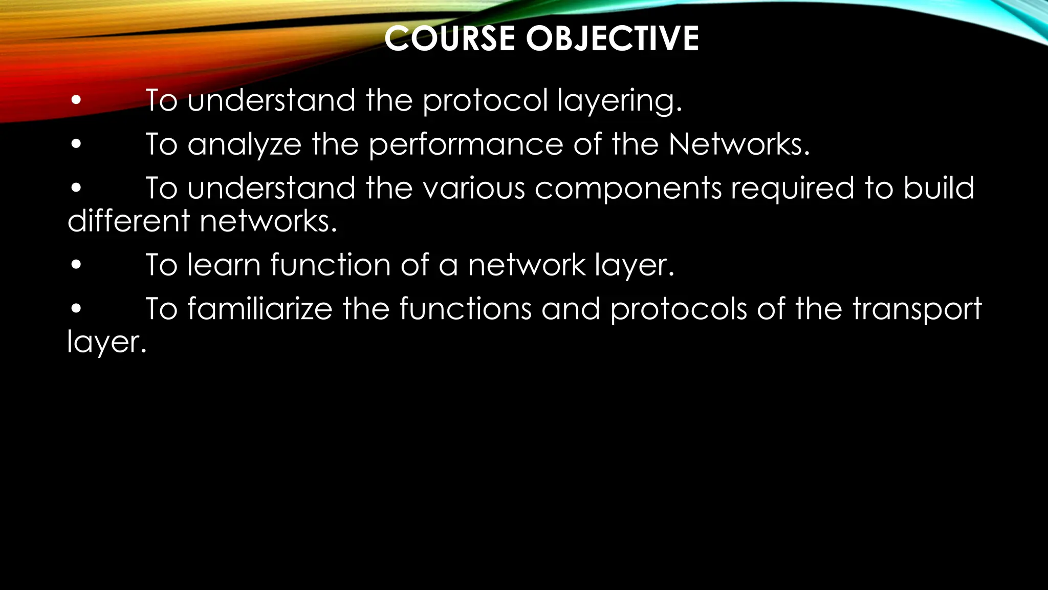 COURSE OBJECTIVE
• To understand the protocol layering.
• To analyze the performance of the Networks.
• To understand the various components required to build
different networks.
• To learn function of a network layer.
• To familiarize the functions and protocols of the transport
layer.
 
