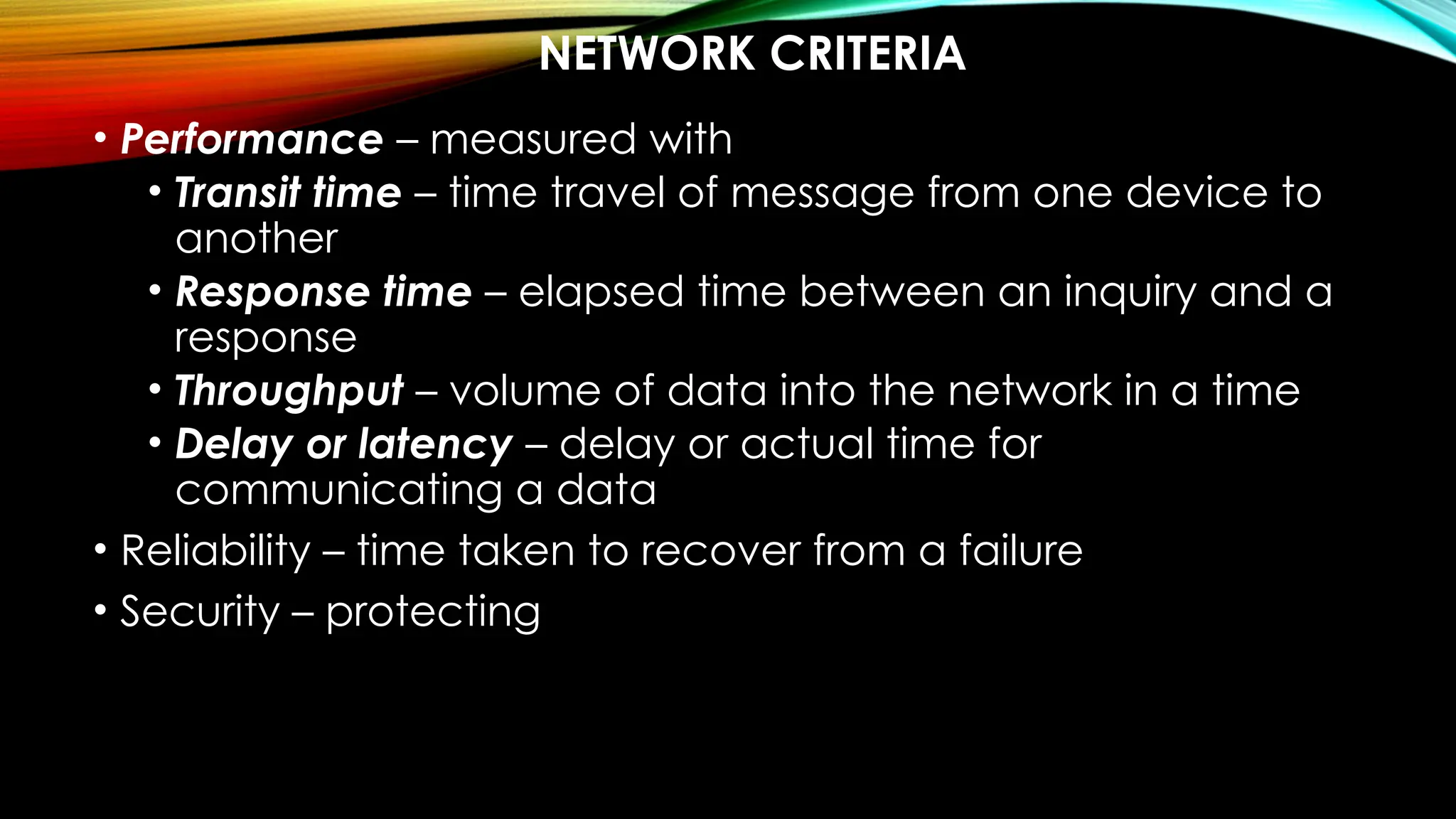 NETWORK CRITERIA
• Performance – measured with
• Transit time – time travel of message from one device to
another
• Response time – elapsed time between an inquiry and a
response
• Throughput – volume of data into the network in a time
• Delay or latency – delay or actual time for
communicating a data
• Reliability – time taken to recover from a failure
• Security – protecting
 
