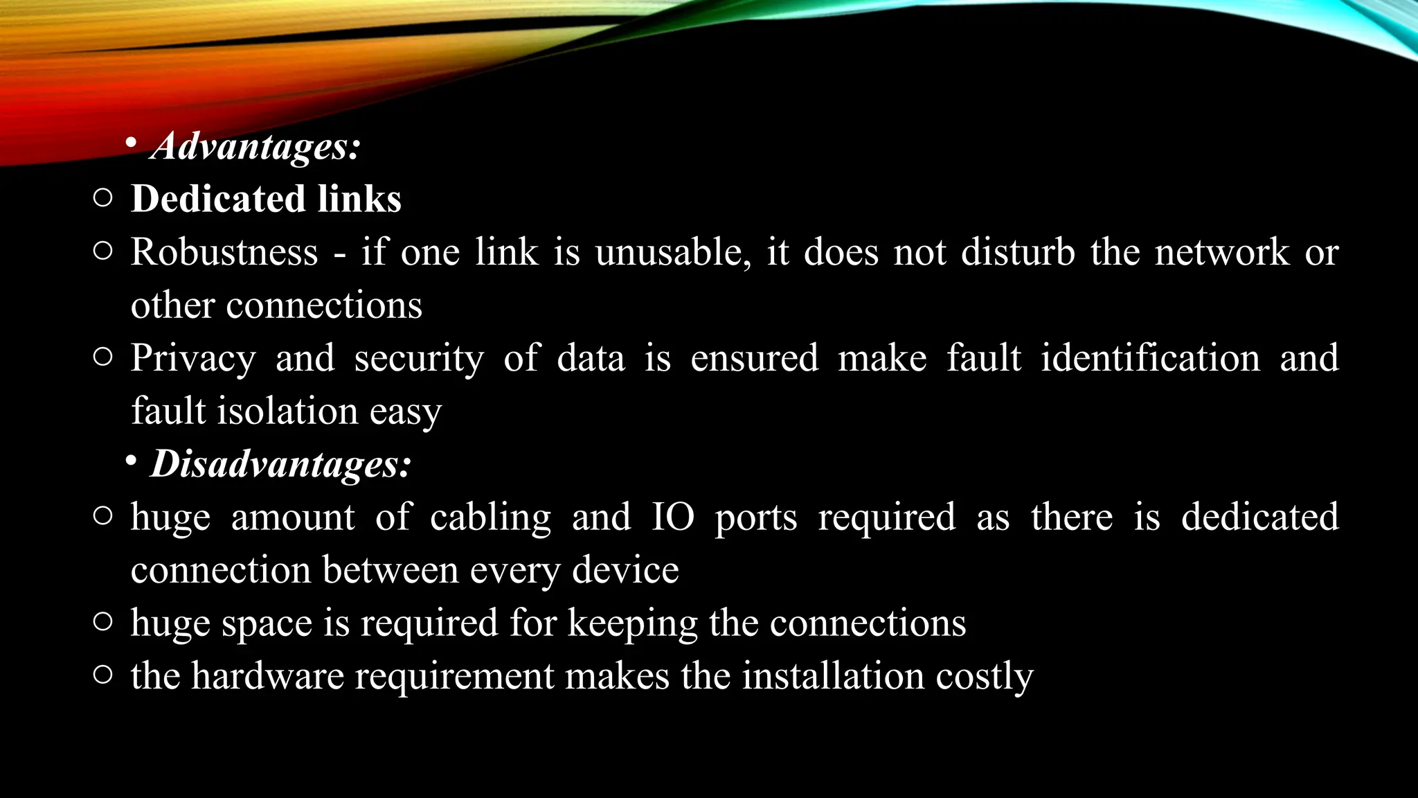 • Advantages:
o Dedicated links
o Robustness - if one link is unusable, it does not disturb the network or
other connections
o Privacy and security of data is ensured make fault identification and
fault isolation easy
• Disadvantages:
o huge amount of cabling and IO ports required as there is dedicated
connection between every device
o huge space is required for keeping the connections
o the hardware requirement makes the installation costly
 