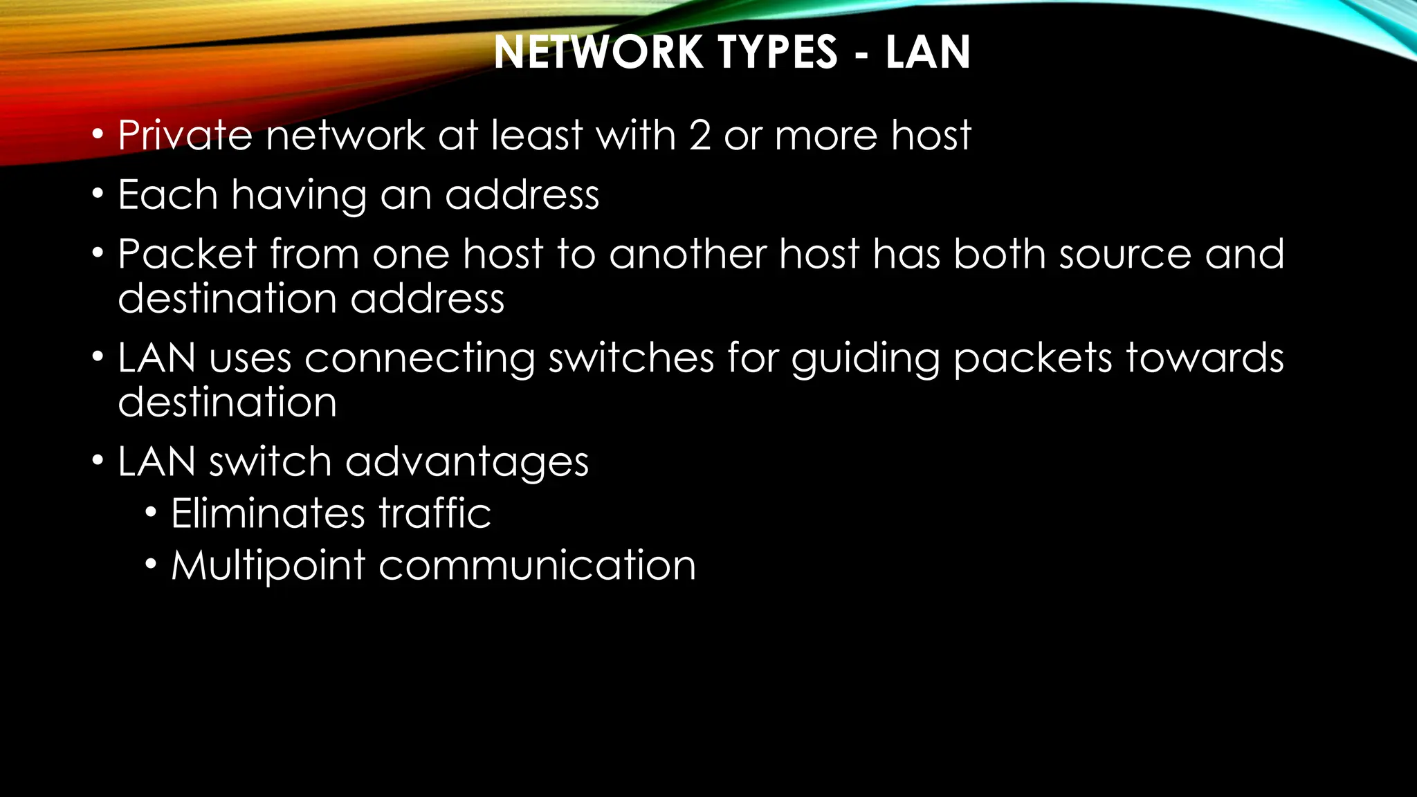 NETWORK TYPES - LAN
• Private network at least with 2 or more host
• Each having an address
• Packet from one host to another host has both source and
destination address
• LAN uses connecting switches for guiding packets towards
destination
• LAN switch advantages
• Eliminates traffic
• Multipoint communication
 
