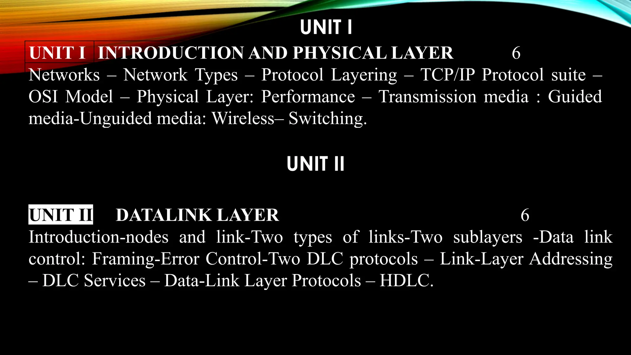 UNIT I
UNIT I INTRODUCTION AND PHYSICAL LAYER 6
Networks – Network Types – Protocol Layering – TCP/IP Protocol suite –
OSI Model – Physical Layer: Performance – Transmission media : Guided
media-Unguided media: Wireless– Switching.
UNIT II
UNIT II DATALINK LAYER 6
Introduction-nodes and link-Two types of links-Two sublayers -Data link
control: Framing-Error Control-Two DLC protocols – Link-Layer Addressing
– DLC Services – Data-Link Layer Protocols – HDLC.
 