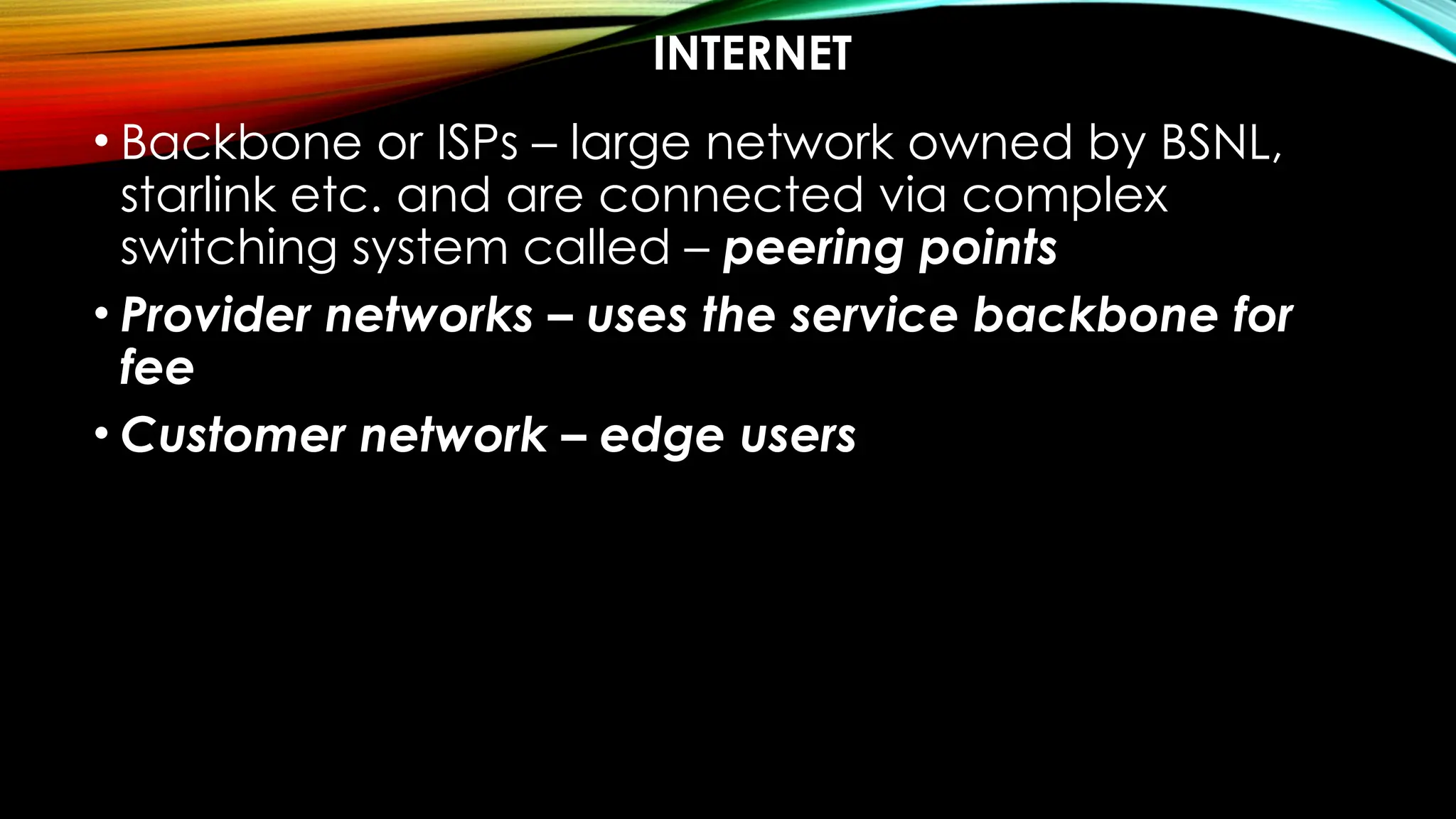 INTERNET
• Backbone or ISPs – large network owned by BSNL,
starlink etc. and are connected via complex
switching system called – peering points
• Provider networks – uses the service backbone for
fee
• Customer network – edge users
 