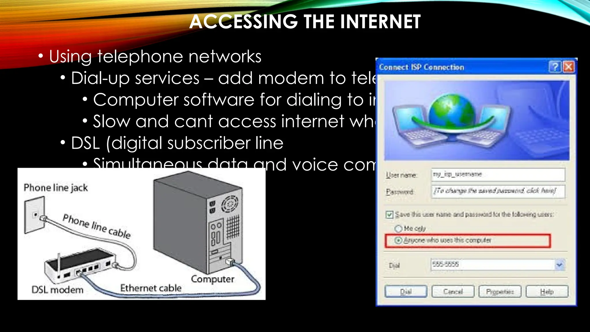 ACCESSING THE INTERNET
• Using telephone networks
• Dial-up services – add modem to telephone –
• Computer software for dialing to internet
• Slow and cant access internet when using phone
• DSL (digital subscriber line
• Simultaneous data and voice communication
 