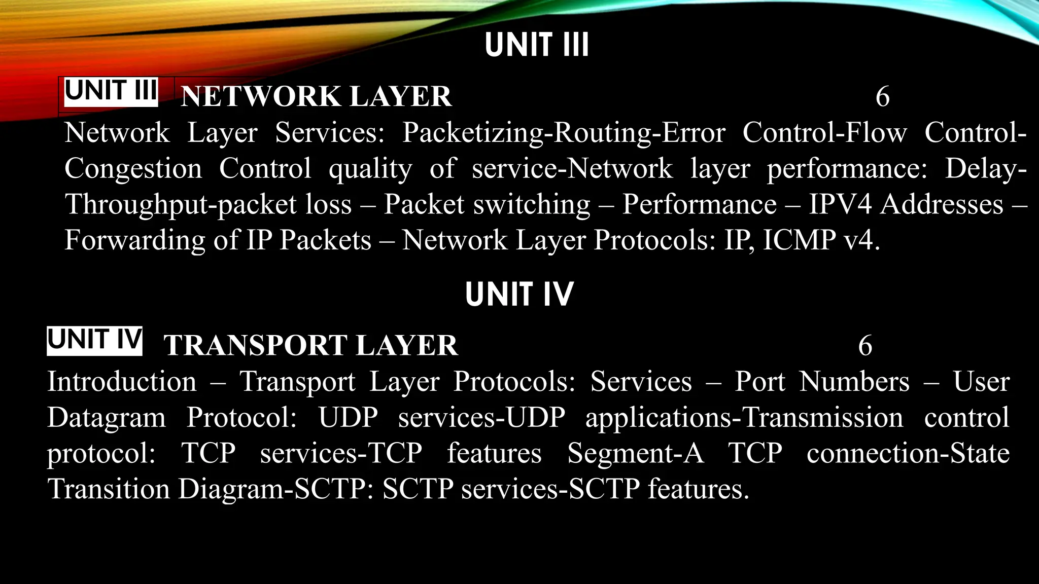 UNIT III
UNIT IV
UNIT III NETWORK LAYER 6
Network Layer Services: Packetizing-Routing-Error Control-Flow Control-
Congestion Control quality of service-Network layer performance: Delay-
Throughput-packet loss – Packet switching – Performance – IPV4 Addresses –
Forwarding of IP Packets – Network Layer Protocols: IP, ICMP v4.
UNIT IV TRANSPORT LAYER 6
Introduction – Transport Layer Protocols: Services – Port Numbers – User
Datagram Protocol: UDP services-UDP applications-Transmission control
protocol: TCP services-TCP features Segment-A TCP connection-State
Transition Diagram-SCTP: SCTP services-SCTP features.
 