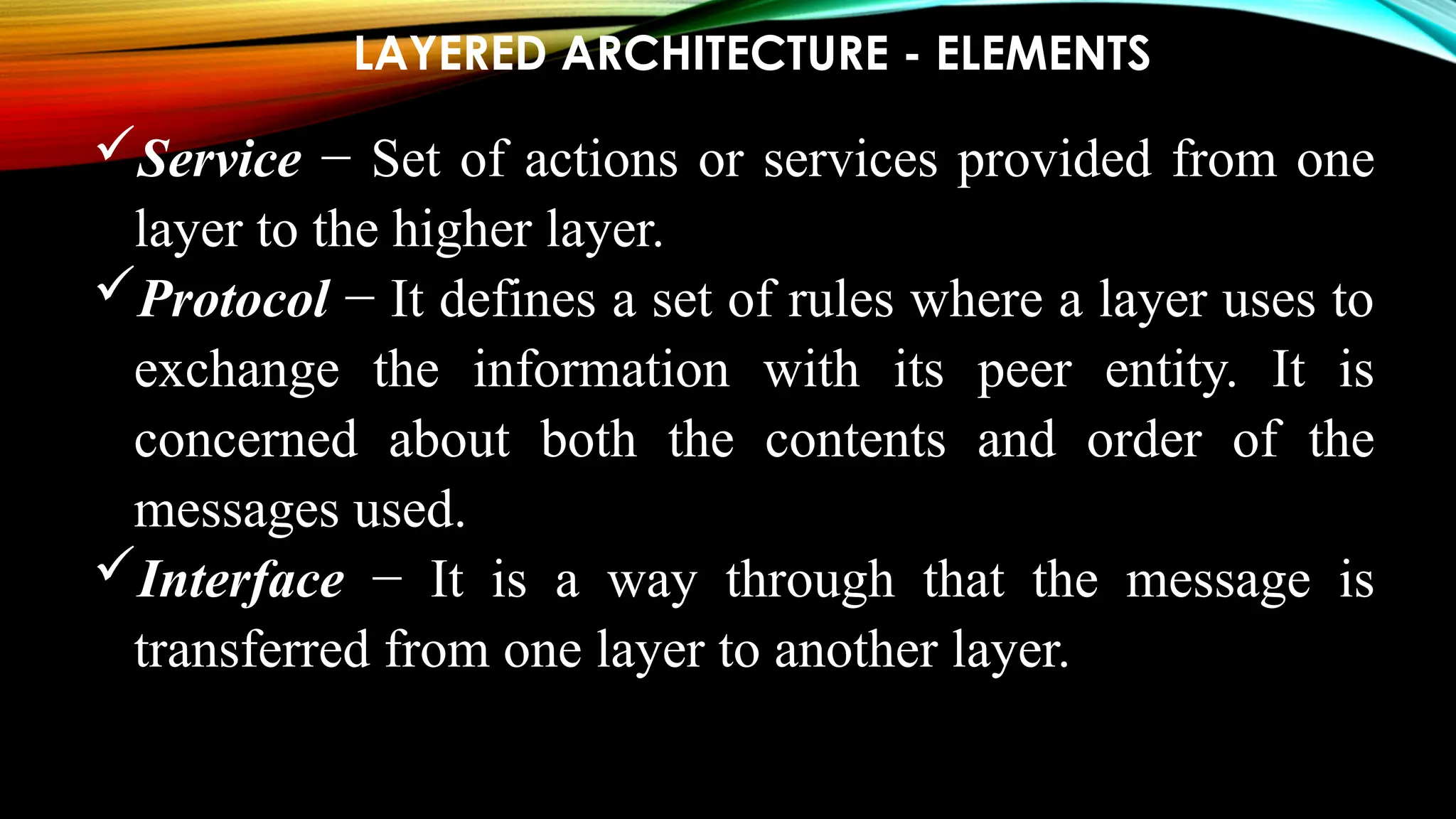 LAYERED ARCHITECTURE - ELEMENTS
Service − Set of actions or services provided from one
layer to the higher layer.
Protocol − It defines a set of rules where a layer uses to
exchange the information with its peer entity. It is
concerned about both the contents and order of the
messages used.
Interface − It is a way through that the message is
transferred from one layer to another layer.
 