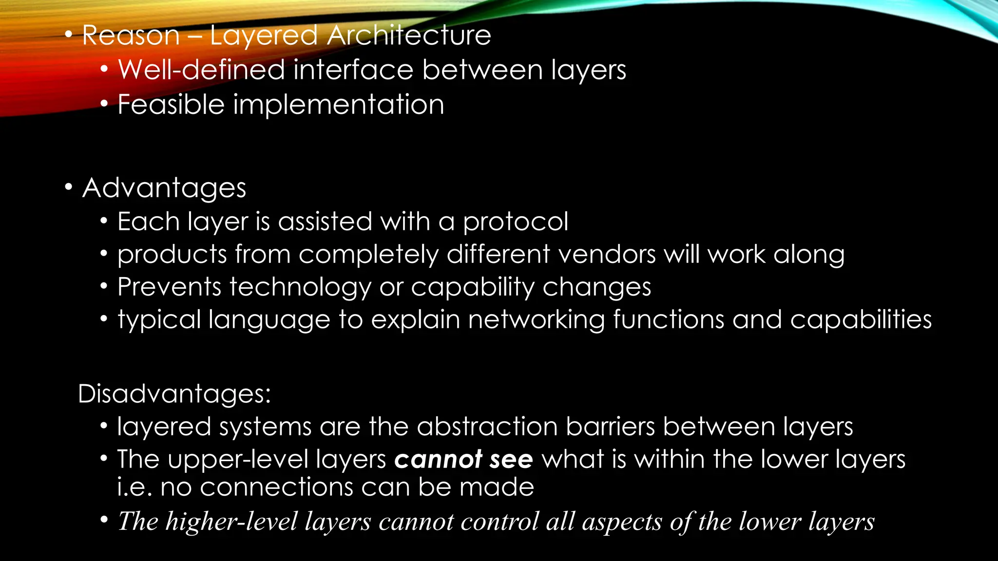 • Reason – Layered Architecture
• Well-defined interface between layers
• Feasible implementation
• Advantages
• Each layer is assisted with a protocol
• products from completely different vendors will work along
• Prevents technology or capability changes
• typical language to explain networking functions and capabilities
Disadvantages:
• layered systems are the abstraction barriers between layers
• The upper-level layers cannot see what is within the lower layers
i.e. no connections can be made
• The higher-level layers cannot control all aspects of the lower layers
 