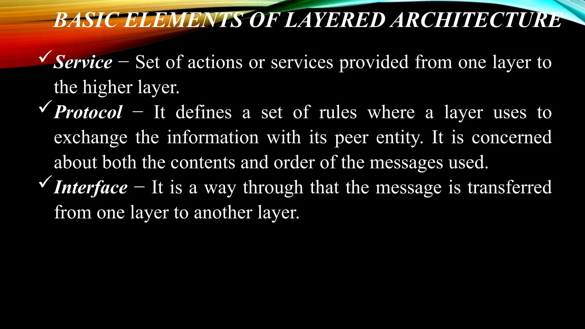 BASIC ELEMENTS OF LAYERED ARCHITECTURE
Service − Set of actions or services provided from one layer to
the higher layer.
Protocol − It defines a set of rules where a layer uses to
exchange the information with its peer entity. It is concerned
about both the contents and order of the messages used.
Interface − It is a way through that the message is transferred
from one layer to another layer.
 