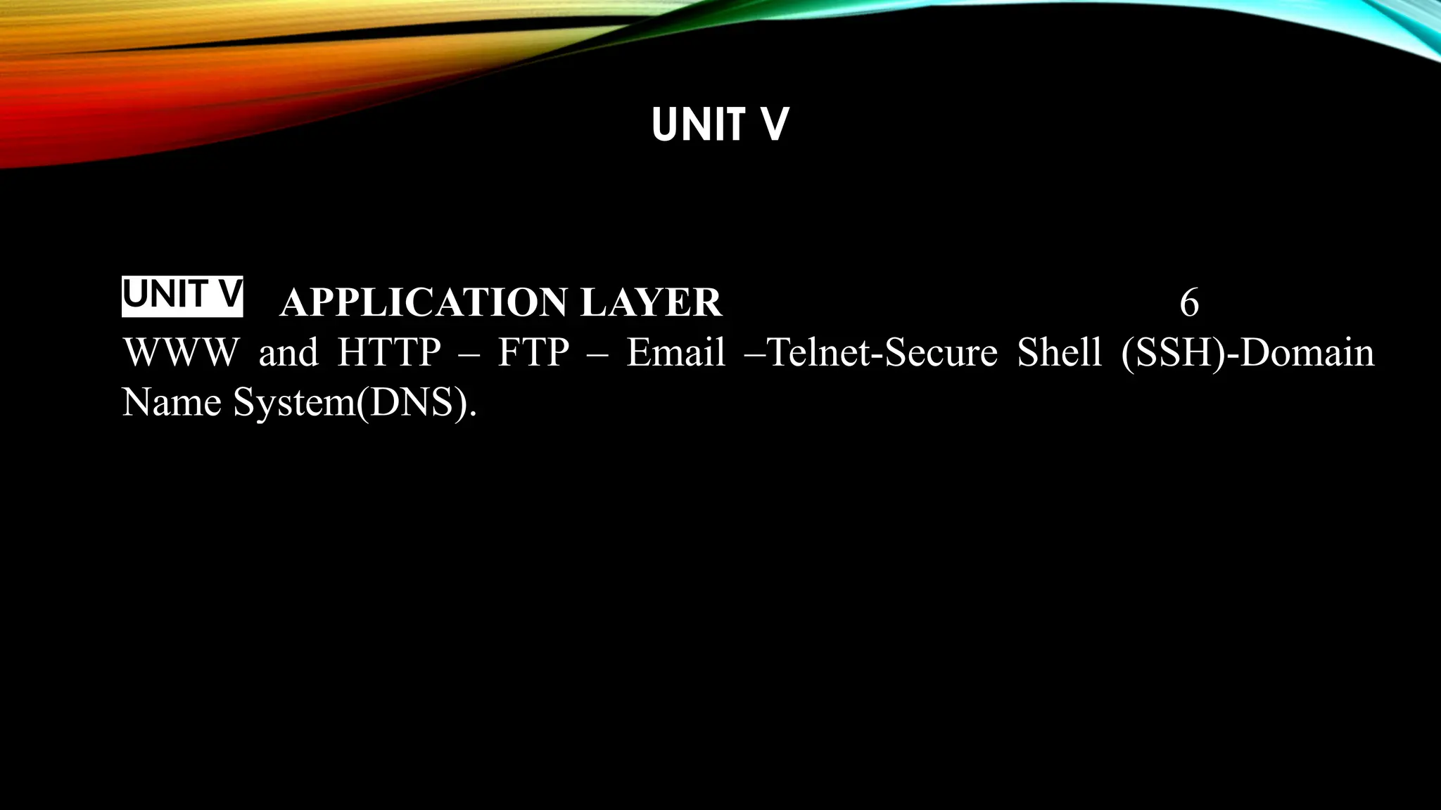 UNIT V
UNIT V APPLICATION LAYER 6
WWW and HTTP – FTP – Email –Telnet-Secure Shell (SSH)-Domain
Name System(DNS).
 