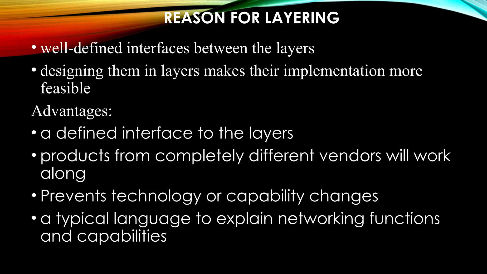 REASON FOR LAYERING
• well-defined interfaces between the layers
• designing them in layers makes their implementation more
feasible
Advantages:
• a defined interface to the layers
• products from completely different vendors will work
along
• Prevents technology or capability changes
• a typical language to explain networking functions
and capabilities
 