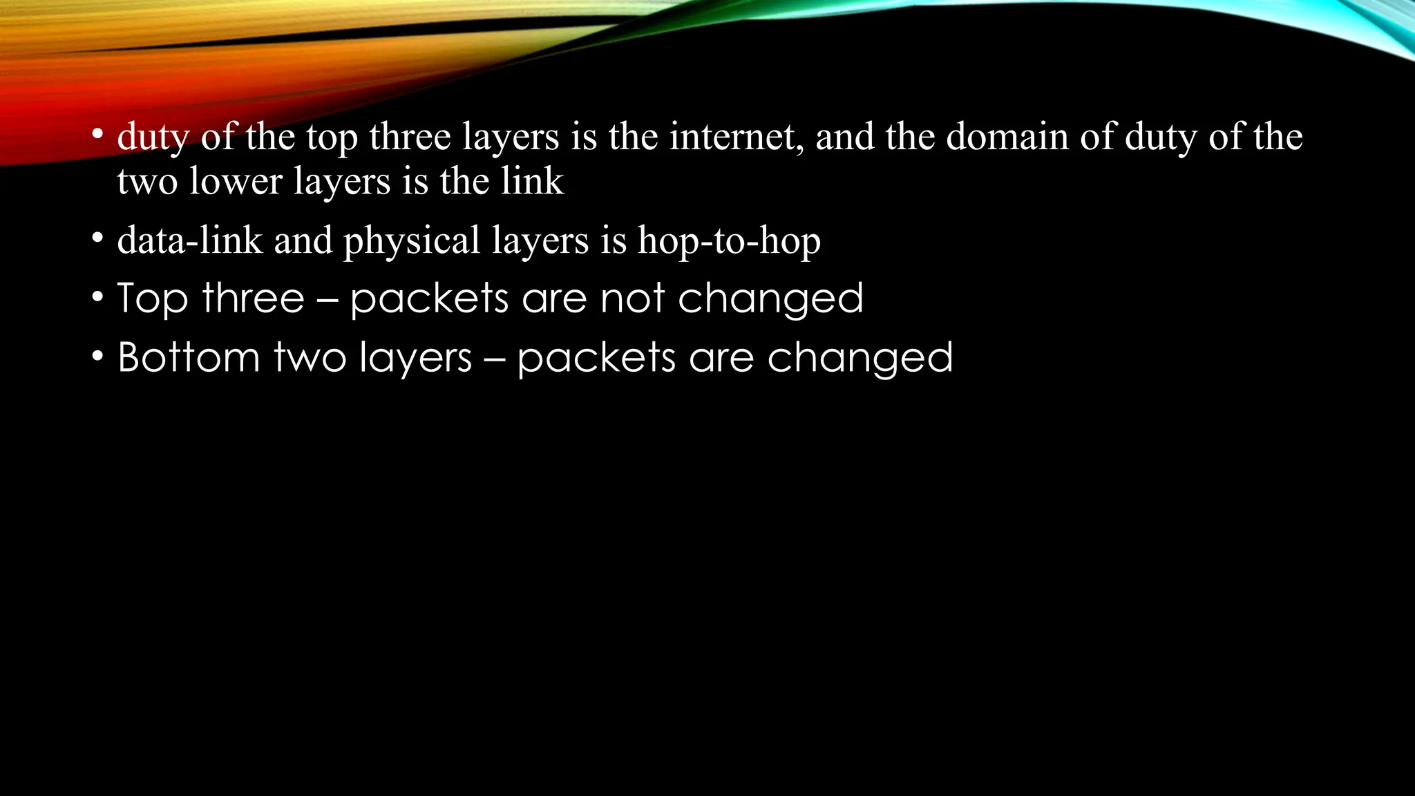 • duty of the top three layers is the internet, and the domain of duty of the
two lower layers is the link
• data-link and physical layers is hop-to-hop
• Top three – packets are not changed
• Bottom two layers – packets are changed
 