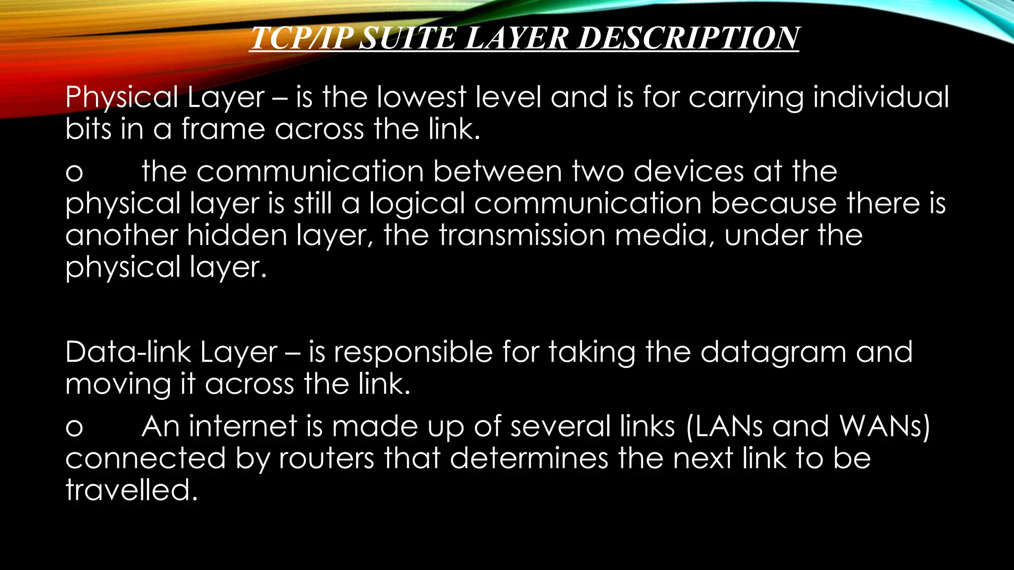TCP/IP SUITE LAYER DESCRIPTION
Physical Layer – is the lowest level and is for carrying individual
bits in a frame across the link.
o the communication between two devices at the
physical layer is still a logical communication because there is
another hidden layer, the transmission media, under the
physical layer.
Data-link Layer – is responsible for taking the datagram and
moving it across the link.
o An internet is made up of several links (LANs and WANs)
connected by routers that determines the next link to be
travelled.
 