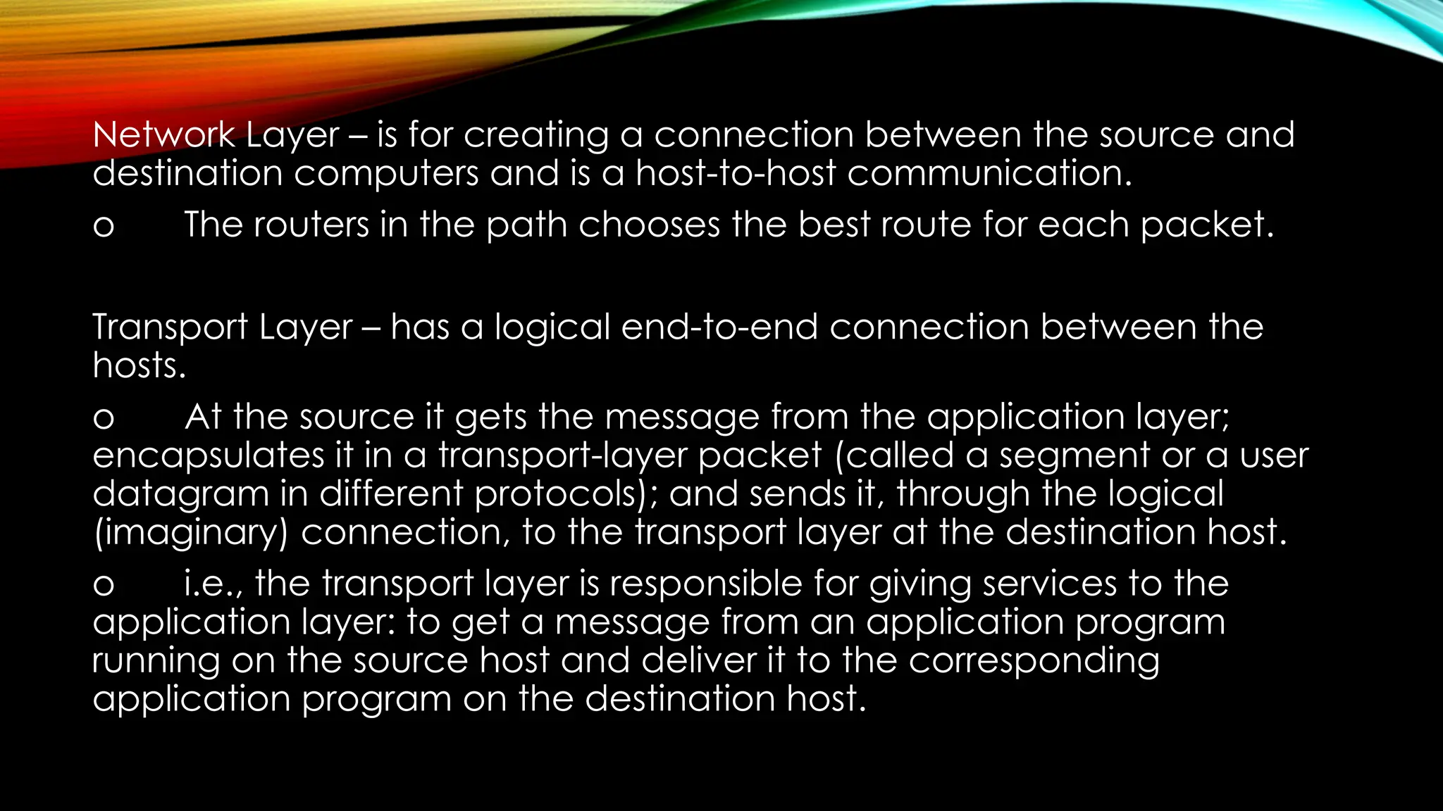 Network Layer – is for creating a connection between the source and
destination computers and is a host-to-host communication.
o The routers in the path chooses the best route for each packet.
Transport Layer – has a logical end-to-end connection between the
hosts.
o At the source it gets the message from the application layer;
encapsulates it in a transport-layer packet (called a segment or a user
datagram in different protocols); and sends it, through the logical
(imaginary) connection, to the transport layer at the destination host.
o i.e., the transport layer is responsible for giving services to the
application layer: to get a message from an application program
running on the source host and deliver it to the corresponding
application program on the destination host.
 
