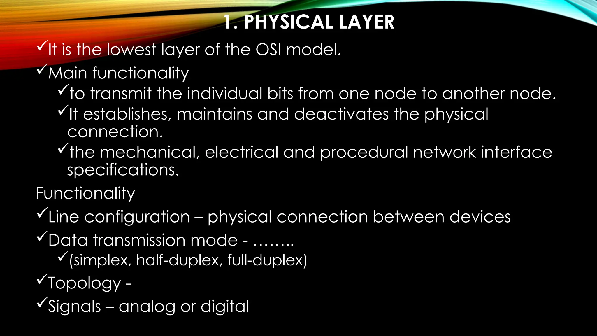 1. PHYSICAL LAYER
It is the lowest layer of the OSI model.
Main functionality
to transmit the individual bits from one node to another node.
It establishes, maintains and deactivates the physical
connection.
the mechanical, electrical and procedural network interface
specifications.
Functionality
Line configuration – physical connection between devices
Data transmission mode - ……..
(simplex, half-duplex, full-duplex)
Topology -
Signals – analog or digital
 