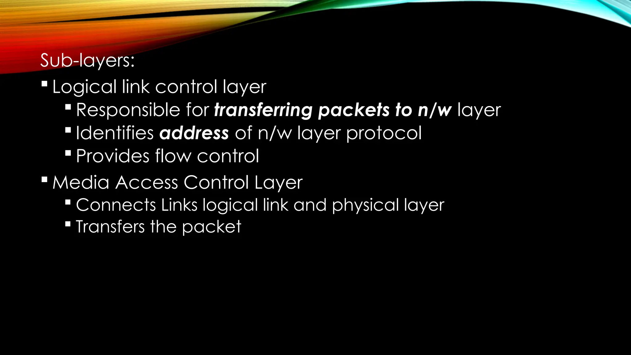 Sub-layers:
 Logical link control layer
 Responsible for transferring packets to n/w layer
 Identifies address of n/w layer protocol
 Provides flow control
 Media Access Control Layer
 Connects Links logical link and physical layer
 Transfers the packet
 