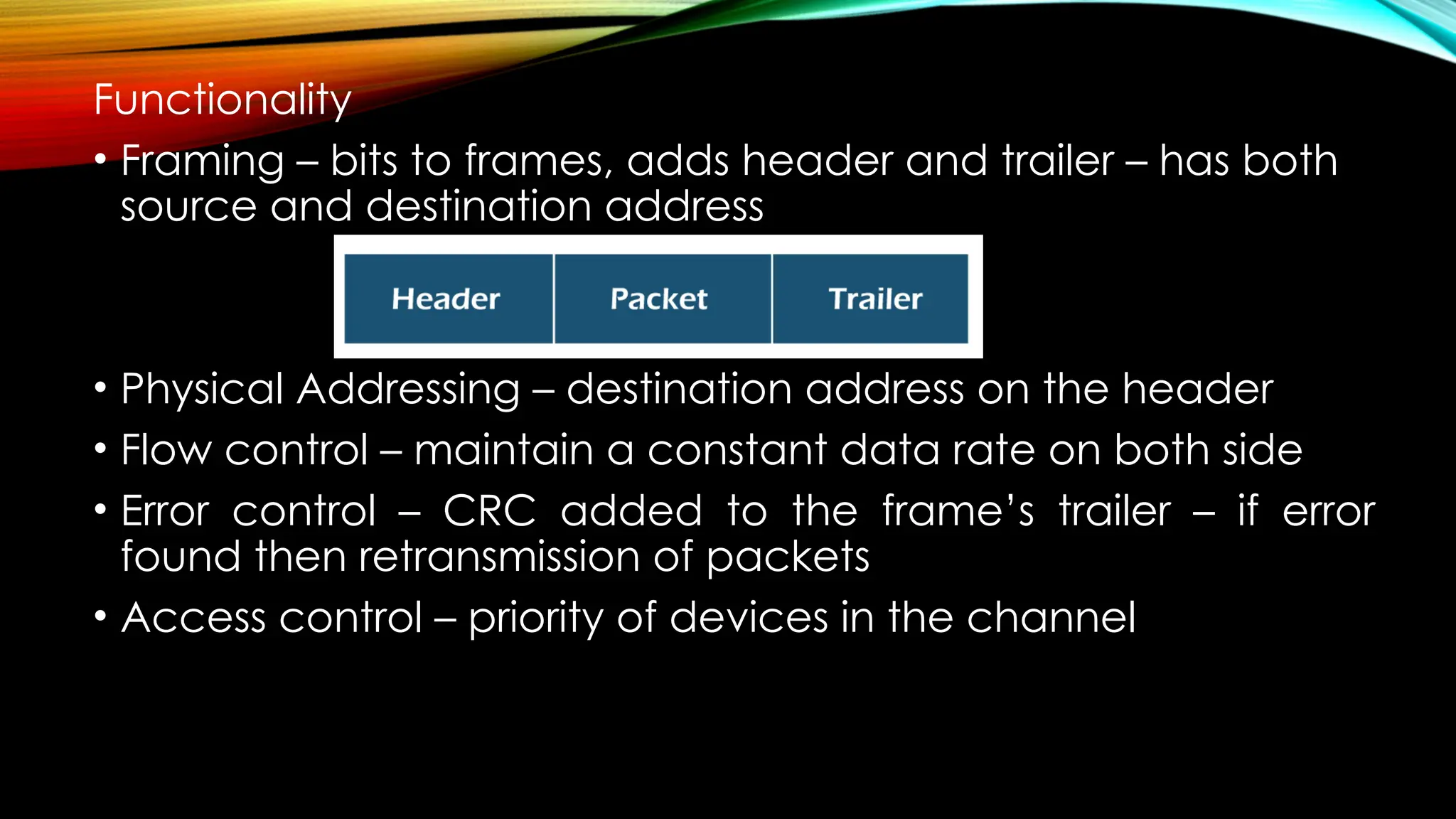 Functionality
• Framing – bits to frames, adds header and trailer – has both
source and destination address
• Physical Addressing – destination address on the header
• Flow control – maintain a constant data rate on both side
• Error control – CRC added to the frame’s trailer – if error
found then retransmission of packets
• Access control – priority of devices in the channel
 
