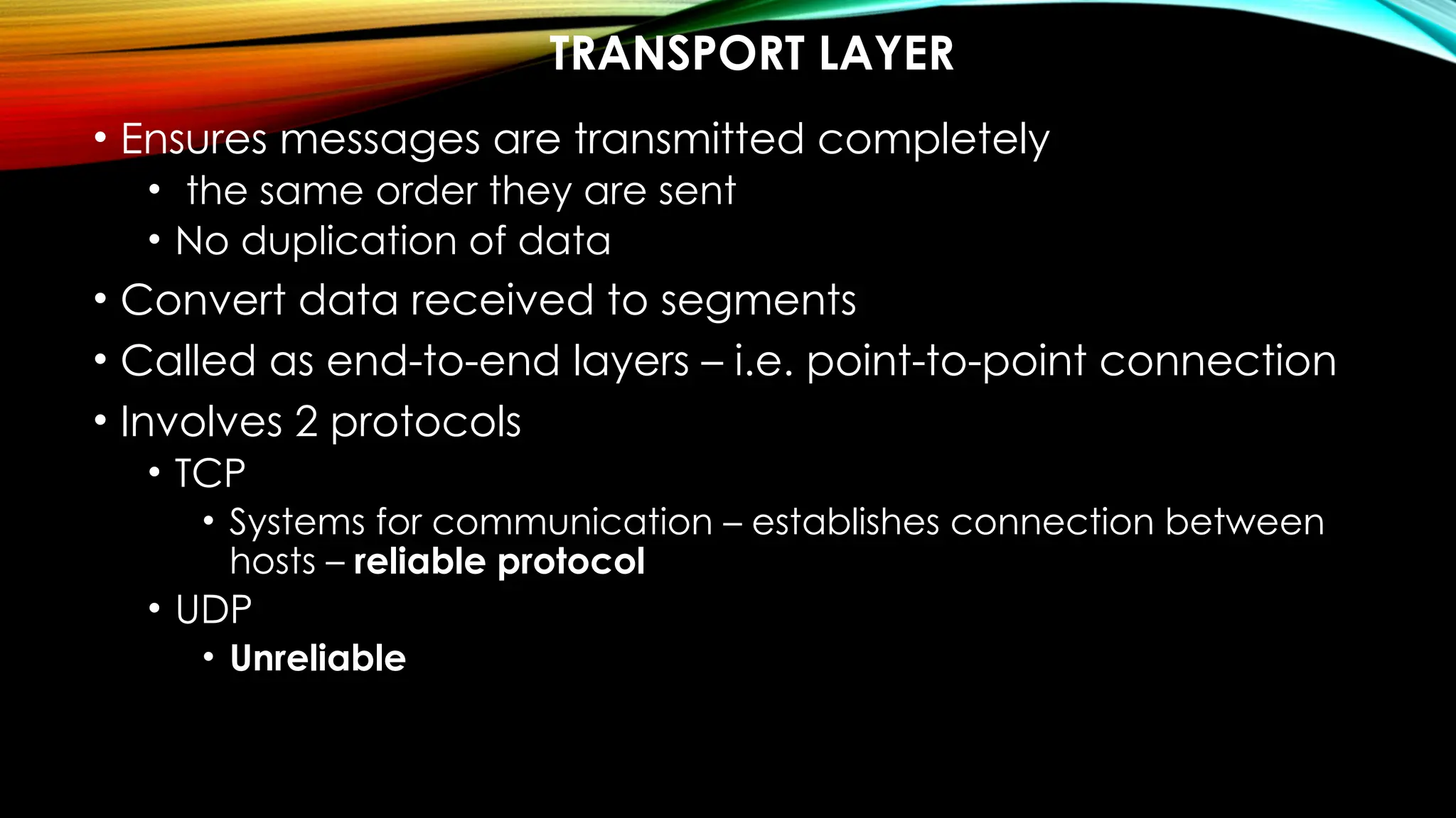 TRANSPORT LAYER
• Ensures messages are transmitted completely
• the same order they are sent
• No duplication of data
• Convert data received to segments
• Called as end-to-end layers – i.e. point-to-point connection
• Involves 2 protocols
• TCP
• Systems for communication – establishes connection between
hosts – reliable protocol
• UDP
• Unreliable
 