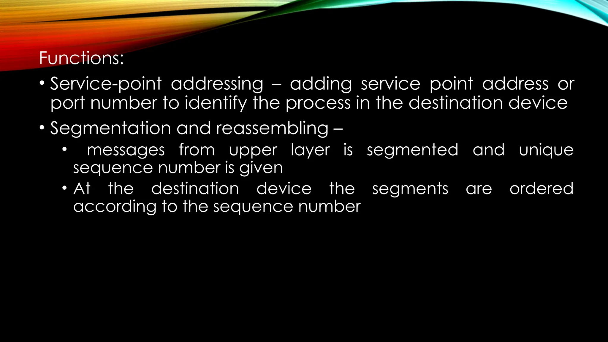 Functions:
• Service-point addressing – adding service point address or
port number to identify the process in the destination device
• Segmentation and reassembling –
• messages from upper layer is segmented and unique
sequence number is given
• At the destination device the segments are ordered
according to the sequence number
 